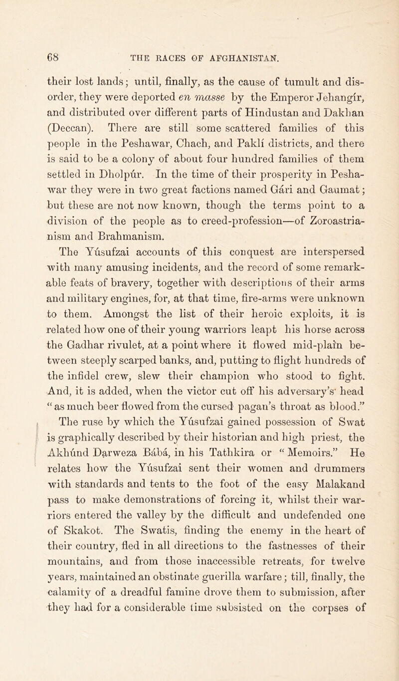 their lost lands; until, finally, as the cause of tumult and dis- order, they were deported en masse by the Emperor Jehangir, and distributed over different parts of Hindustan and Dakhan (Deccan). There are still some scattered families of this people in the Peshawar, Chach, and Pakli districts, and there is said to be a colony of about four hundred families of them settled in Dholpur. In the time of their prosperity in Pesha- war they were in two great factions named Gari and Gaumat; but these are not now known, though the terms point to a division of the people as to creed-profession—of Zoroastria- nism and Brahmanism. The Yusufzai accounts of this conquest are interspersed with many amusing incidents, and the record of some remark- able feats of bravery, together with descriptions of their arms and military engines, for, at that time, fire-arms were unknown to them. Amongst the list of their heroic exploits, it is related how one of their young warriors leapt his horse across the Gadhar rivulet, at a point where it flowed mid-plain be- tween steeply scarped banks, and, putting to flight hundreds of the infidel crew, slew their champion who stood to fight. And, it is added, when the victor cut off his adversary’s' head “ as much beer flowed from the cursed pagan’s throat as blood.” The ruse by which the Yusufzai gained possession of Swat is graphically described by their historian and high priest, the Akhund Darweza Baba, in his Tathkira or Memoirs.” He relates how the Yusufzai sent their women and drummers with standards and tents to the foot of the easy Malakand pass to make demonstrations of forcing it, whilst their war- riors entered the valley by the difficult and undefended one of Skakot. The Swatis, finding the enemy in the heart of their country, fled in all directions to the fastnesses of their mountains, and from those inaccessible retreats, for twelve years, maintained an obstinate guerilla warfare; till, finally, the calamity of a dreadful famine drove them to submission, after they had for a considerable lime subsisted on the corpses of