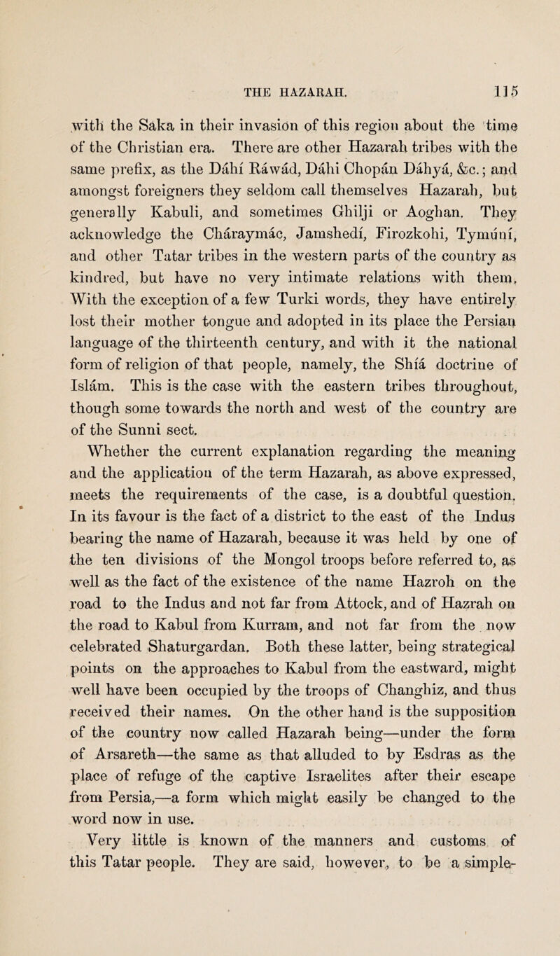 with the Saka in their invasion of this region about the time of the Christian era. There are other Hazarah tribes with the same prefix, as the Dahi Rawad, Dahi Chopan Dahya, &c.; and amongst foreigners they seldom call themselves Hazarah, but generally Kabuli, and sometimes Ghilji or Aoghan. They acknowledge the Charaymac, Jarnshedi, Firozkohi, Tymiini, and other Tatar tribes in the western parts of the country as kindred, bub have no very intimate relations with them. With the exception of a few Turki words, they have entirely lost their mother tongue and adopted in its place the Persiari language of the thirteenth century, and with it the national form of religion of that people, namely, the Shia doctrine of Islam. This is the case with the eastern tribes throughout, though some towards the north and west of the country are of the Sunni sect. Whether the current explanation regarding the meaning and the application of the term Hazarah, as above expressed, meets the requirements of the case, is a doubtful question. In its favour is the fact of a district to the east of the Indus bearing the name of Hazarah, because it was held by one of the ten divisions of the Mongol troops before referred to, as well as the fact of the existence of the name Hazroh on the road to the Indus and not far from Attock, and of Hazrah on the road to Kabul from Kurram, and not far from the now celebrated Shaturgardan, Both these latter, being strategical points on the approaches to Kabul from the eastward, might well have been occupied by the troops of Changhiz, and thus received their names. On the other hand is the supposition of the country now called Hazarah being—under the form of Arsareth—the same as that alluded to by Esdras as the place of refuge of the captive Israelites after their escape from Persia,—a form which might easily be changed to the word now in use. Very little is known of the manners and customs of this Tatar people. They are said, however,, to be a simple-