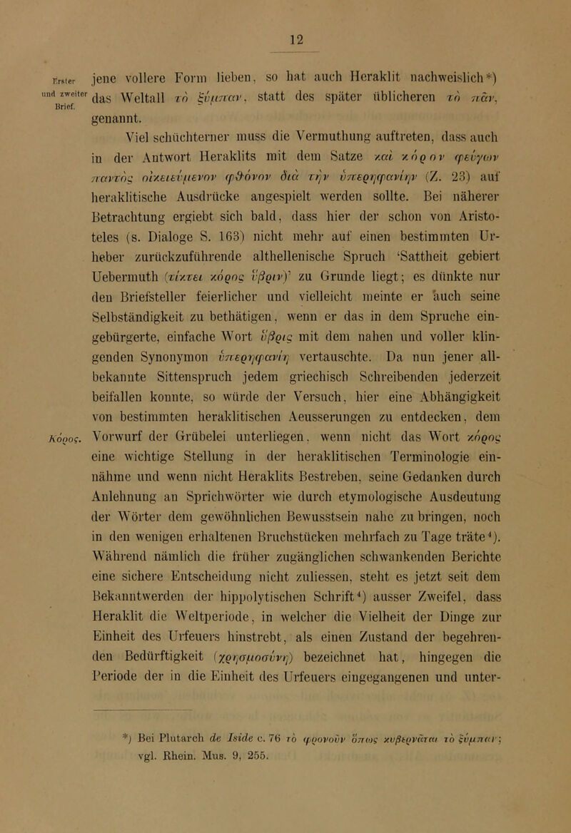 rirster und zweiter Brief. κόρος. jene vollere Form lieben, so hat auch Hcraklit nachweislich*) das Weltall τη ξνμτταν, statt des später üblicheren τη 7i:äv, genannt. Viel schüchterner muss die Vermuthung auftreten, dass auch in der Antwort Heraklits mit dem Satze y.ai κόρον rptuyaiv Tiavrng ηΐ-λειενμενην φδ-όνην όίά την ύπερηερανΙ.ην (Ζ. 23) auf heraklitische Ausdrücke angespielt werden sollte. Bei näherer Betrachtung ergiebt sich bald, dass hier der schon von Aristo- teles (s. Dialoge S. 163) nicht mehr auf einen bestimmten Ur- heber zurückzuführende althellenische Spruch ‘Sattheit gebiert Uebermuth {τί'/.τει τ,όρης ιβρινΥ zu Grunde liegt; es dünkte nur den Briefsteller feierlicher und vielleicht meinte er 'auch seine Selbständigkeit zu bethätigen, wenn er das in dem Spruche ein- gebürgerte, einfache Wort υβρις mit dem nahen und voller klin- genden Synonymon ύπερηφανίη vertauschte. Da nun jener all- bekannte Sittenspruch jedem griechisch Schreibenden jederzeit beifallen konnte, so würde der Versuch, hier eine Abhängigkeit von bestimmten heraklitischen Aeusserungen zu entdecken, dem Vorwurf der Grübelei unterliegen, w'enn nicht das Wort κόρος eine wichtige Stellung in der heraklitischen Terminologie ein- nähme und wenn nicht Heraklits Bestreben, seine Gedanken durch Anlehnung an Sprichwörter wie durch etymologische Ausdeutung der Wörter dem gewöhnlichen Bewusstsein nahe zu bringen, noch in den wenigen erhaltenen Bruchstücken mehrfach zu Tage träte U- Während nämlich die früher zugänglichen schwankenden Berichte eine sichei-e Entscheidung nicht zuliessen, steht es jetzt seit dem Bekanntwerden der hippolytischen Schrift^) ausser Zweifel, dass Heraklit die Weltperiode, in welcher die Vielheit der Dinge zur Einheit des Urfeuers hinstrebt, als einen Zustand der begehren- den Bedürftigkeit (χρησμησννη) bezeichnet hat, hingegen die Periode der in die Einheit des Urfeuers eingegangenen und unter- *) Bei Plutai’ch de Iside c. 76 το φρονούν όττοτς χυβίρνϋτκι το ξϋμτκα'Χ vgl. Rhein. Mus. 9, 255.