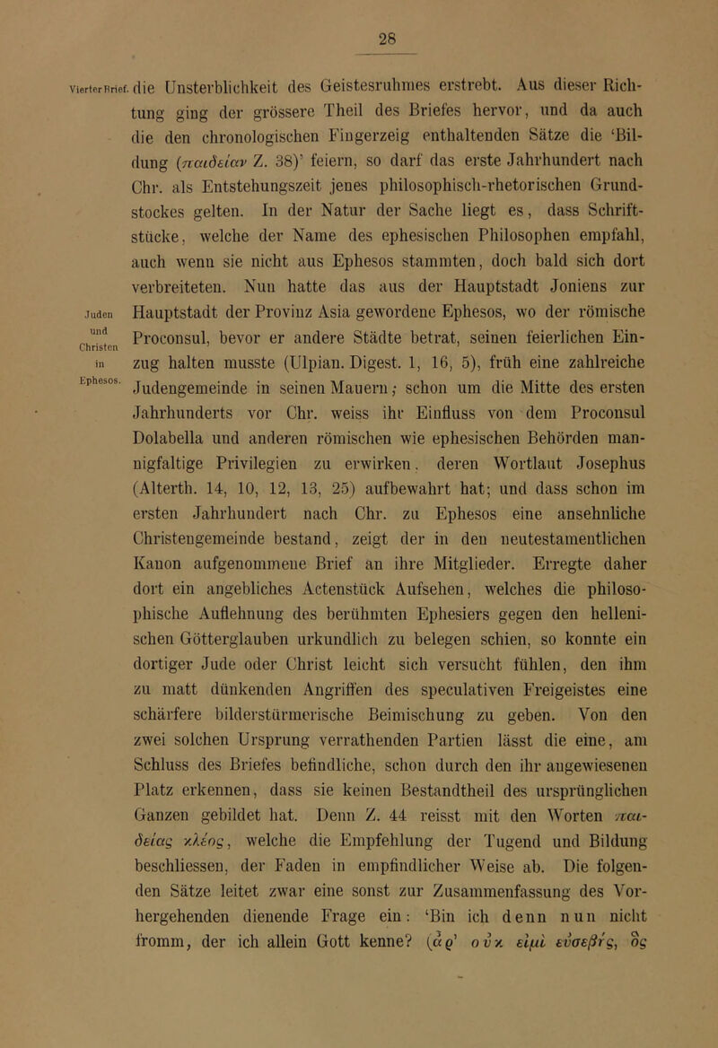 Vierter Brief, die Unsterblichkeit des Geistesruhnies erstrebt. Aus dieser Rich- tung ging der grössere Theil des Briefes hervor, und da auch die den chronologischen Fingerzeig enthaltenden Sätze die ‘Bil- dung (παιδείαν Z. 38)’ feiern, so darf das erste Jahrhundert nach Chr. als Entstehungszeit jenes philosophisch-rhetorischen Grund- stockes gelten. In der Natur der Sache liegt es, dass Schrift- stücke, welche der Name des ephesischen Philosophen empfahl, auch wenn sie nicht aus Ephesos stammten, doch bald sich dort verbreiteten. Nun hatte das aus der Hauptstadt Joniens zur Juden Hauptstadt der Provinz Asia gewordene Ephesos, wo der römische Proconsul, bevor er andere Städte betrat, seinen feierlichen Ein- in zug halten musste (Ulpian. Digest. 1, 16, 5), früh eine zahlreiche Ephesos. Jj^^fißjjggjjjeinde in seinen Mauern; schon um die Mitte des ersten Jahrhunderts vor Chr. weiss ihr Einfluss von dem Proconsul Dolabella und anderen römischen wie ephesischen Behörden man- nigfaltige Privilegien zu erwirken, deren Wortlaut Josephus (Alterth. 14, 10, 12, 13, 25) aufbewahrt hat; und dass schon im ersten Jahrhundert nach Chr. zu Ephesos eine ansehnliche Christengemeinde bestand, zeigt der in den neutestamentlichen Kanon aufgenommene Brief an ihre Mitglieder. Erregte daher dort ein angebliches Actenstück Aufsehen, welches die philoso- phische Auflehnung des berühmten Ephesiers gegen den helleni- schen Götterglauben urkundlich zu belegen schien, so konnte ein dortiger Jude oder Christ leicht sich versucht fühlen, den ihm zu matt dünkenden Angrifl'en des speculativen Freigeistes eine schärfere bilderstürmerische Beimischung zu geben. Von den zwei solchen Ursprung verrathenden Partien lässt die eine, am Schluss des Briefes befindliche, schon durch den ihr angewiesenen Platz erkennen, dass sie keinen Bestandtheil des ursprünglichen Ganzen gebildet hat. Denn Z. 44 reisst mit den Worten παι- δείας '/.λέος, welche die Empfehlung der Tugend und Bildung beschliessen, der Faden in empfindlicher Weise ab. Die folgen- den Sätze leitet zwar eine sonst zur Zusammenfassung des Vor- hergehenden dienende Frage ein: ‘Bin ich denn nun nicht fromm, der ich allein Gott kenne? (αρ’ ουκ είμι ενσεβτς, og