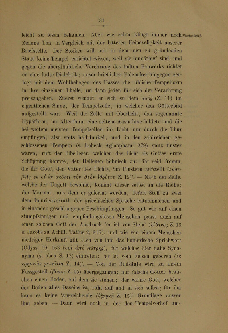 · leicht zu lesen bekamen. Aber wie zahm klingt immer noch vieHerBrief. Zenons Ton, in Vergleich mit der bitteren Feindseligkeit unserer Briefstelle. Der Stoiker will nur in dem neu zu gründenden Staat keine Tempel errichtet wissen, weil sie ‘unuöthig’ sind, und gegen die abergläubische Verehrung des todten Bauwerks richtet er eine kalte Dialektik; unser brieflicher Polemiker hingegen zer- legt mit dem Wohlbehagen des Hasses die übliche Tempelform in ihre einzelnen Theile, um dann jeden für sich der Verachtung preiszugeben. Zuerst wendet er sich zu dem ναός (Z. 11) im eigentlichen Sinne, der Tempelzelle, in welcher das Götterbild aufgestellt war. Weil die Zelle mit Oberlicht, das sogenannte Hypäthron, im Alterthum eine seltene Ausnahme bildete und die bei weitem meisten Tempelzellen ihr Licht nur durch die Thür empfingen, also stets halbdunkel, und in den zahlreichen ge- schlossenen Tempeln (s. Lobeck Aglaopham. 279) ganz finster Avaren, ruft der Bibelleser, welcher das Licht als Gottes erste Schöpfung kannte, den Hellenen höhnisch zu: ‘ihr seid fromm, die ihr Gott’, den Vater des Lichts, ‘im Finstern aufstellt (ευσε- βείς γε OL εν σκότει τον Ό-εόν ιδρύετε Ζ. 12)’. — Nach der Zelle, welche der Ungott bewohnt, kommt dieser selbst an die Reihe; der Marmor, aus dem er geformt wmrden, liefert Stoff' zu zw^ei dem Injurienvorrath der griechischen Sprache entnommenen und in einander geschlungenen Beschimpfungen. So gut wie auf einen stumpfsinnigen und empfindungslosen Menschen passt auch auf einen solchen Gott der Ausdruck ‘er ist von Stein’ (λί&ινοςΖ. 13 s. Jacobs zu Achill. Tatius 2, 815); und wie von einem Menschen niedriger Herkunft gilt auch von ihm das homerische Sprichwort (Odyss. 19, 163 εσσΙ από πέτρης), für welches hier nahe Syno- nyma (s. oben S. 12) eintreten: ‘er ist vom Felsen geboren (βκ ■/.ρημνών γενναται Ζ. 14)’. — Von der Bildsäule wird zu ihrem Fussgestell (βάσις Z. 15) übergegangen; nur falsche Götter brau- chen einen Boden, auf dem sie stehen; der wahre Gott, welcher der Boden alles Daseins ist, ruht auf und in sich selbst; für ihn kann es keine ‘ausreichende (εξαρν,η Z. 15)’ Grundlage ausser ihm geben. — Dann wird noch in der den Tempelvorhof um-