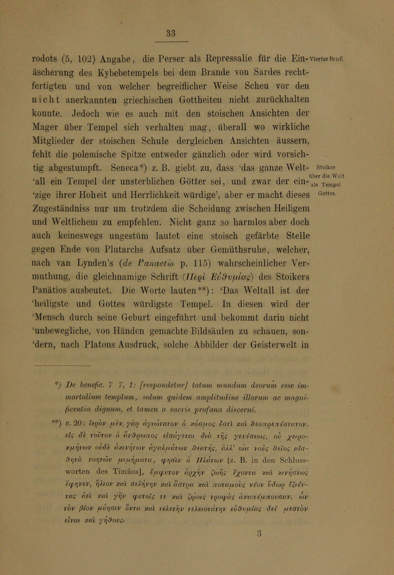 rodots (5, 102) Angabe, die Perser als Repressalie für die Ein- Vierter Brief, äscherung des Kybebetempels bei dem Brande von Sardes recht- fertigten und von welcher begreiflicher Weise Scheu vor den nicht anerkannten griechischen Gottheiten nicht zurückhalten konnte. Jedoch wie es auch mit den stoischen Ansichten der Mager über Tempel sich verhalten mag, überall wo wirkliche Älitglieder der stoischen Schule dergleichen Ansichten äussern, fehlt die polemische Spitze entweder gänzlich oder wird vorsich- tig abgestumpft. Seneca*) z. B. giebt zu, dass ‘das ganze Welt- stoiker ΙΙΙίβΓ die Welt ‘all ein Tempel der unsterblichen Götter sei, und zwar der ein- ‘zige ihrer Hoheit und Herrlichkeit würdige’, aber er macht dieses Zugeständniss nur um trotzdem die Scheidung zwischen Heiligem und Weltlichem zu empfehlen. Nicht ganz so harmlos aber doch auch keineswegs ungestüm lautet eine stoisch gefärbte Stelle gegen Ende von Plutarchs Aufsatz über Gemüthsruhe, welcher, nach van Lynden’s {de Paiiaetio p. 115) wahrscheinlicher Ver- muthung, die gleichnamige Schrift {Περί Έν3·υμίας) des Stoikers Panätios ausbeutet. Die Worte lauten**): ‘Das Weltall ist der ‘heiligste und Gottes würdigste Tempel. In diesen wird der ‘Mensch durch seine Geburt eingeführt und bekommt darin nicht ‘unbewegliche, von Händen gemachte Bildsäulen zu schauen, son- ‘dern, nach Platons Ausdruck, solche Abbilder der Geisterwelt in *) De benefic. 7 7, 1: [respondeturj totum mundum deorum esse im- mortalium templum, solum qiddem amplitudine ülonm ac mngni- fieentia dignum, et tarnen a sacris profana discerni. **) c. 20: tegov ptv. γαο άγκΰτατον 6 χόαμυς ίστί χκϊ β-ίοηρεπ^στατον. ίϊς dk τούτον ό άνθ-ρωτιος (ϊσάγίττα dtu της γενέαεως, ου χαρο- χμητο)ν ovdt κχινητων άγαλμάτοη’ ϋ·(κτής, άλλ’ oiu νους Θείος «ϊσ- Θητ(( νοητών μιμήμισα, (ρησίν ό JTlmojv [ζ. Β. in den Schluss- worten des TimäosJ, εμ(ρυτον αρχήν ζωής εχοντα xcu χινήσεως εφηνεν, ήλιον χαΐ σελήνήν xcu Ιίστρα xccl ποταμούς vt-ov υιίίυρ ίξιεΊ'- τας «ei χαΐ γην (^υτοΐς τε και ζψοις τροψας άναπ^μπουσαν, ών τον βίον μυησιν οντα χαΐ τελετήν τελειοτάτην ευΘυμίας ύεΐ μεστόν είναι χαΐ γηΘους. 3