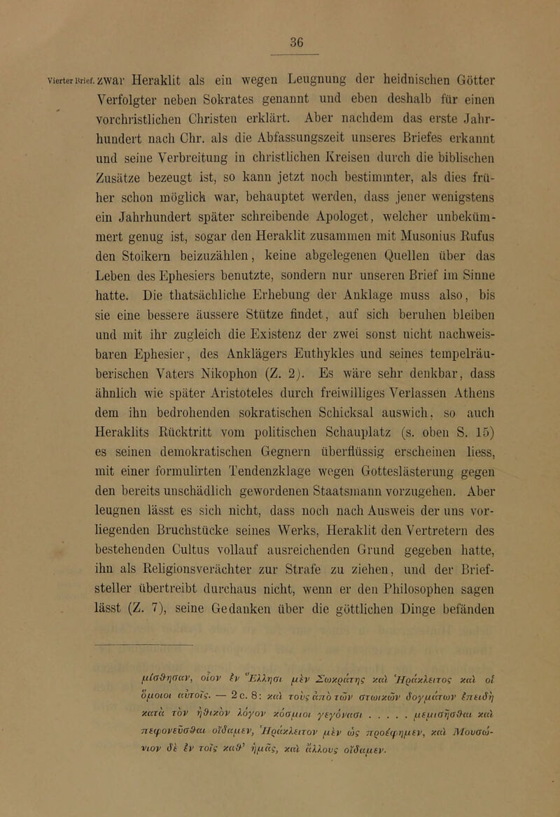 Vierteruricf. zwar Hei’aklit als ein wegen Leugnung der heidnischen Götter Verfolgter neben Sokrates genannt und eben deshalb für einen vorchristlichen Christen erklärt. Aber nachdem das erste Jahr- hundert nach Chr. als die Abfassungszeit unseres Briefes erkannt und seine Verbreitung in christlichen Kreisen durch die biblischen Zusätze bezeugt ist, so kann jetzt noch bestimmter, als dies frü- her schon möglich war, behauptet werden, dass jener wenigstens ein Jahrhundert später schreibende Apologet, welcher unbeküm- mert genug ist, sogar den Heraklit zusammen mit Musonius Kufus den Stoikern beizuzählen, keine abgelegenen Quellen über das Leben des Ephesiers benutzte, sondern nur unseren Brief im Sinne hatte. Die thatsächliche Erhebung der Anklage muss also, bis sie eine bessere äussere Stütze findet, auf sich beruhen bleiben und mit ihr zugleich die Existenz der zwei sonst nicht nachweis- baren Ephesier, des Anklägers Euthykles und seines tempelräu- berischen Vaters Nikophon (Z. 2). Es wäre sehr denkbar, dass ähnlich wie später Aristoteles durch freiwilliges Verlassen Athens dem ihn bedrohenden sokratischen Schicksal auswich, so auch Heraklits Rücktritt vom politischen Schauplatz (s. oben S. 15) es seinen demokratischen Gegnern überflüssig erscheinen liess, mit einer formulirten Tendenzklage wegen Gotteslästerung gegen den bereits unschädlich gewordenen Staatsmann vorzugehen. Aber leugnen lässt es sich nicht, dass noch nach Ausweis der uns vor- liegenden Bruchstücke seines Werks, Heraklit den Vertretern des bestehenden Cultus vollauf ausreichenden Grund gegeben hatte, ihn als Religionsverächter zur Strafe zu ziehen, und der Brief- steller übertreibt durchaus nicht, wenn er den Philosophen sagen lässt (Z. 7), seine Gedanken über die göttlichen Dinge befänden μίαΰ-ηααν, οίον iv ‘Ελληαι μίν Σωκράτης yul 'Ηράκλξιτος καϊ οΐ ομοιοι ηντοις. — 2c. 8: κ(Λ το'υςάποτών Οτωικών δογμάτων ίτιαδη κατα τον η&ικον λογον κόομιοι γεγόνκαι μΐμιαησ&ηι καϊ ηεψονενσ&αι οϊδαμεν, Ηράκλειτον μεν ώς ττροέφημεν, καϊ Μουσώ- νιον δε iv τοΐς κα{λ’ ημάς, και άλλους οΐδαμεν.