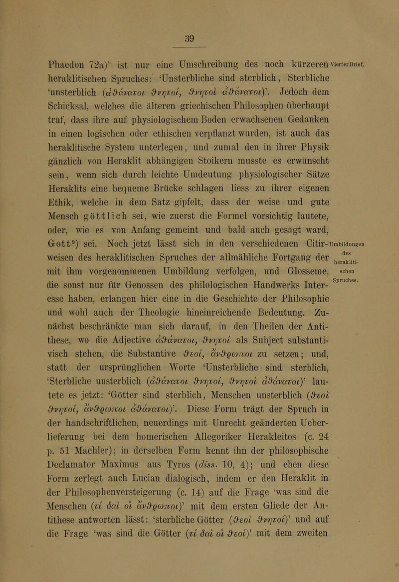 Phaedou 72a)’ ist nur eine Umschreibung des noch kürzeren vierter Brief, heraklitischen Spruches: ‘Unsterbliche sind sterblich, Sterbliche ‘unsterblich (αϋ-άνατοι d-νψοί, θνητοί αΟ·άνατοί)\ Jedoch dem Schicksal, welches die älteren griechischen Philosophen überhaupt traf, dass ihre auf physiologischem Boden erwachsenen Gedanken in einen logischen oder ethischen verpflanzt wurden, ist auch das heraklitische System unterlegen, und zumal den in ihrer Physik gänzlich von Heraklit abhängigen Stoikern musste es erwünscht sein, wenn sich durch leichte Umdeutung physiologischer Sätze Heraklits eine bequeme Brücke schlagen liess zu ihrer eigenen Ethik, welche in dem Satz gipfelt, dass der weise und gute Mensch göttlich sei, wie zuerst die Formel vorsichtig lautete, oder, wie es von Anfang gemeint und bald auch gesagt ward, Gott®) sei. Noch jetzt lässt sich in den verschiedenen Citir-ümwidungen weisen des heraklitischen Spruches der allmähliche Fortgang der mit ihm vorgenommenen Umbildung verfolgen, und Glosseme, schon die sonst nur für Genossen des philologischen Handwerks Inter- esse haben, erlangen hier eine in die Geschichte der Philosophie und wohl auch der Theologie hineinreichende Bedeutung. Zu- nächst beschränkte man sich darauf, in den Theilen der Anti- these, wo die Adjective ά3·άνατοι, ϋ-νψοί als Subject substanti- visch stehen, die Substantive &aoi, αν&ρωποι zu setzen; und, statt der ursprünglichen Worte ‘Unsterbliche sind sterblich, ‘Sterbliche unsterblich {άϋ-άνατοι ·9·νψοί, Ό-νητοι ad^avaroty lau- tete es jetzt: ‘Götter sind sterblich, Menschen unsterblich (d-εοΐ d-νητοί, avd-QcoTtoL άϋ·άνατοι)\ Diese Form trägt der Spruch in der handschriftlichen, neuerdings mit Unrecht geänderten Ueber- lieferung bei dem homerischen Allegoriker Herakleitos (c. 24 p. 51 Maehler); in derselben Form kennt ihn der philosophische Declamator Maximus aus Tyros {düs. 10, 4); und eben diese Form zerlegt auch Lucian dialogisch, indem er den Heraklit in der Philosophenversteigerung (c. 14) auf die Frage ‘was sind die Menschen (τί öcd ol ανθ-ρωποι)' mit dem ersten Gliede der An- tithese antworten lässt: ‘sterbliche Götter (O-aoi ^-νητοί)' und auf die Frage ‘was sind die Götter {τί όαί ol ·9·εοί)' mit dem zweiten