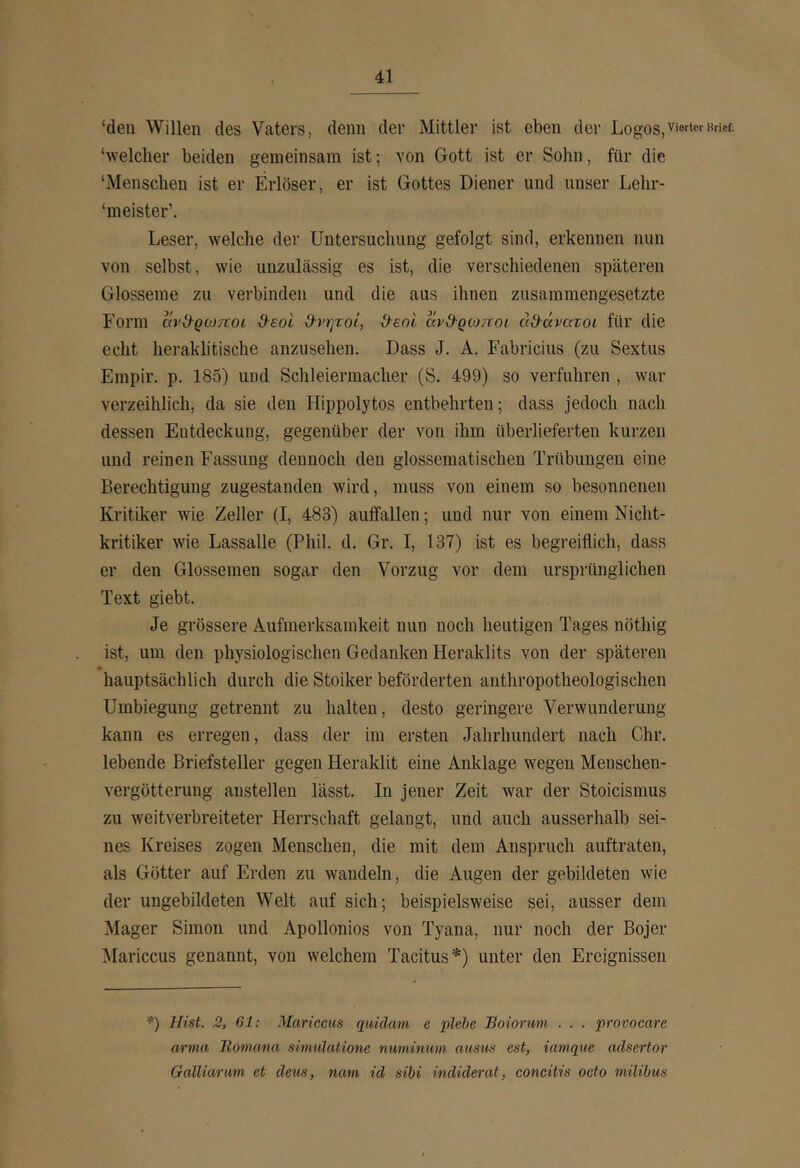 ‘den Willen des Vaters, denn der Mittler ist eben der Logos, vierter Brief, ‘welcher beiden gemeinsam ist; von Gott ist er Sohn, für die ‘Menschen ist er Erlöser, er ist Gottes Diener und unser Lehr- ‘meister’, Leser, welche der Untersuchung gefolgt sind, erkennen nun von selbst, wie unzulässig es ist, die verschiedenen späteren Glosseme zu verbinden und die aus ihnen zusammengesetzte Form avd^QWTtoi deot d-νητοί, ^εοί αν&ρωποι άϋ-άνατοι für die echt heraklitische anzusehen. Dass J. A. Fabricius (zu Sextus Empir. p. 185) und Schleiermacher (S. 499) so verfuhren , war verzeihlich, da sie den Hippolytos entbehrten; dass jedoch nach dessen Entdeckung, gegenüber der von ihm überlieferten kurzen und reinen Fassung dennoch den glossematischen Trübungen eine Berechtigung zugestanden wird, muss von einem so besonnenen Kritiker wie Zeller (I, 483) auifallen; und nur von einem Nicht- kritiker wie Lassalle (Phil. d. Gr. I, 137) ist es begreiflich, dass er den Glossemen sogar den Vorzug vor dem ursprünglichen Text giebt. Je grössere Aufmerksamkeit nun noch heutigen Tages nöthig ist, um den physiologischen Gedanken Heraklits von der späteren hauptsächlich durch die Stoiker beförderten anthropotheologischen Umbiegung getrennt zu halten, desto geringere Verwunderung kann es erregen, dass der im ersten Jahrhundert nach Chr. lebende Briefsteller gegen Heraklit eine Anklage wegen Menschen- vergötterung anstellen lässt. In jener Zeit war der Stoicismus zu weitverbreiteter Herrschaft gelangt, und auch ausserhalb sei- nes Kreises zogen Menschen, die mit dem Anspruch auftraten, als Götter auf Erden zu wandeln, die Augen der gebildeten wie der ungebildeten Welt auf sich; beispielsweise sei, ausser dem Mager Simon und Apollonios von Tyana, nur noch der Bojer Mariccus genannt, von welchem Tacitus*) unter den Ereignissen *) Hist. 2, 61: Mariccus quidam e piche Eoiorum . . . provocare arma Bomana simulatiom numinum ausus est, iamque adsertor Galliarum et deus, nam id sihi indiderat, concitis octo milibus