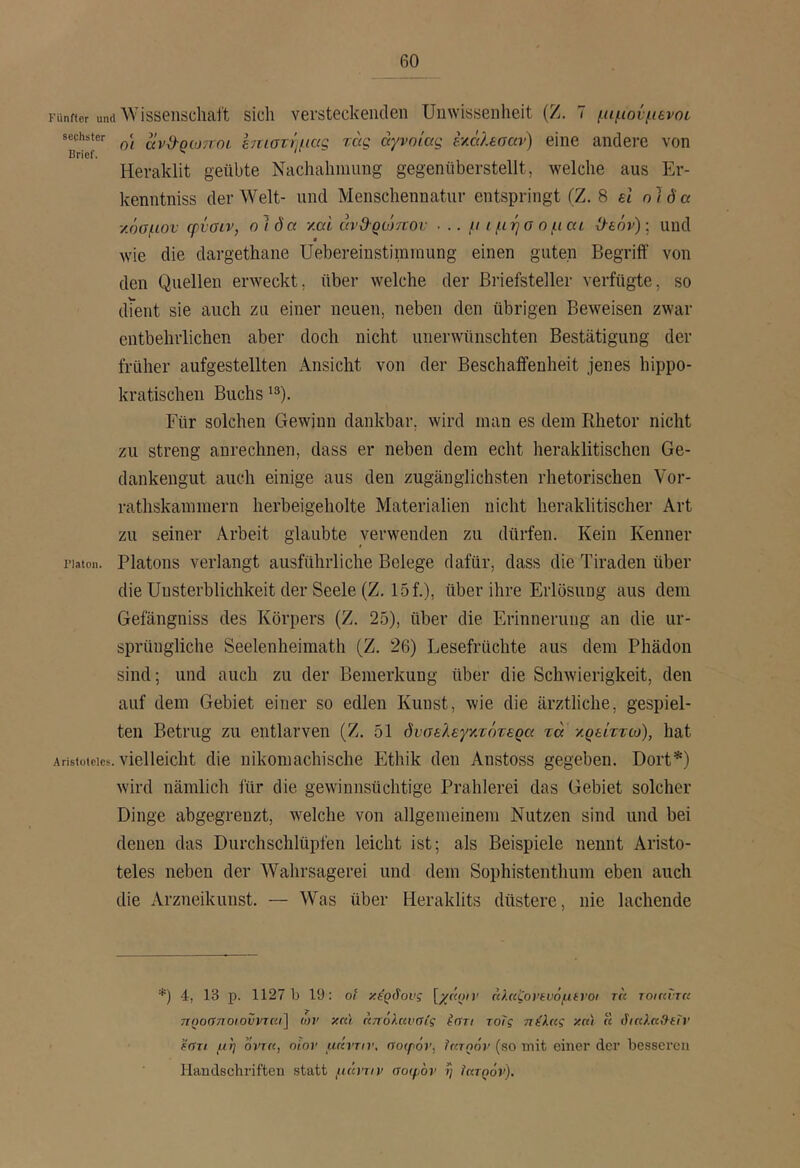 Fünfter und Wisseiischaft sicli versteckenden Unwissenheit (Z. 7 μιμούμενοι sechster ccvd-ρωποί hniovuiccg τας άγνοιας hccltoai) eine andeiO von Brief. ^ Heraklit geübte Nachahmung gegeniiberstellt, welche aus Er- kenntniss der Welt- und Menschennatur entspringt (Z. 8 el ol da ■/.όσμον φνσιν, otöa ymi avd-Qomov ■ .. μ i μήσ o μαι Ο^εόν)·, und wie die dargethane Uebereiustinirnung einen guten Begrift' von den Quellen erweckt, über welche der Briefsteller verfügte, so dient sie auch zu einer neuen, neben den übrigen Beweisen zwar entbehrlichen aber doch nicht unerwünschten Bestätigung der früher aufgestellten Ansicht von der Beschaffenheit jenes hippo- kratischen Buchs lä). Für solchen Gewinn dankbar, wird inan es dem Rhetor nicht zu streng anrechnen, dass er neben dem echt heraklitischen Ge- dankengut auch einige aus den zugänglichsten rhetorischen Vor- rathskammern herbeigeholte Materialien nicht heraklitischer Art zu seiner Arbeit glaubte verwenden zu dürfen. Kein Kenner riaton. Platons verlangt ausführliche Belege dafür, dass die Tiraden über die Unsterblichkeit der Seele (Z. 15 f.), über ihre Erlösung aus dem Gefängniss des Körpers (Z. 25), über die Erinnerung an die ur- sprüngliche Seelenheimath (Z. 26) Lesefrüchte aus dem Phädon sind; und auch zu der Bemerkung über die Schwierigkeit, den auf dem Gebiet einer so edlen Kunst, wie die ärztliche, gespiel- ten Betrug zu entlarven (Z. 51 δναελεγναότερα τά γρείττω), hat Aristoteles. vielleicht die nikomachische Ethik den Anstoss gegeben. Dort*) wird nämlich für die gewinnsüchtige Prahlerei das Gebiet solcher Dinge abgegrenzt, welche von allgemeinem Nutzen sind und bei denen das Durchschlüpfen leicht ist; als Beispiele nennt Aristo- teles neben der Wahrsagerei und dem Sophistenthum eben auch die Arzneikuust. — Was über Heraklits düstere, nie lachende *) 4, 13 p. 1127 b 19: ot κέρδους [/««π' άλκζονίνόμίνοι tu tqiuitu προσποιούνται] ων κη) άπόλανσίς έστι τοΐς πέλας κα\ « δηύ.α&εΤν έστι μη οντα, oior μάντη', σοιρόν, Ιατρόν (so mit einer der besseren Handschriften statt μάντιν σοφόν η Ιατρόν).