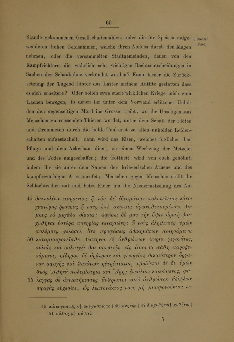 Stande gekommenen Gesellschaftsmahlen, oder die für Simisen aufge- wendeten hohen Geldsummen, welche ihren Abfluss durch den Magen nehmen, oder die versammelten Stadtgemeinden, denen von den Kampfrichtern die wahrlich sehr Avichtigen Rechtsentscheidungen in Sachen der Schaubühne verkündet werden? Kanu ferner die Zurück- setzung der Tugend hinter das Laster meinem Antlitz gestatten dass es sich ei’heitere ? Oder sollen etwa euere wirklichen Kriege mich zum •Lachen bewegen, in denen ihr unter dem Vorwand erlittener Unbil- den den gegenseitigen Mord ins Grosse treibt, wo ihr Unseligen aus Menschen zu reissenden Thieren wei’det, unter dem Schall der Flöten und Drommeten durch die holde Tonkunst zu allen unholden Leiden- schaften aufgestachelt; dann wird das Eisen, welches füglicher dem Pfluge und dem Ackerbau dient, zu einem Werkzeug der Metzelei und des Todes umgeschaifen; die Gottheit wird von euch gehöhnt, indem ihr sie unter dem Namen der kriegerischen Athene und des kampfeswüthigen Ares anrufet; Menschen gegen Menschen stellt ihr Schlachtreihen auf und betet Einer um die Niedermetzelung des An- 45 δαν.τνλίων παροινίας η τάς di' εδεσμάτων πολυτελείας -/.άτω γαστέρας ρεονσας η τους επί σ'/.ψαίς άγωνοΟ'ετηνμένηνς δή- μους τά μεγάλα δίγ,αια; άερήσει δέ μου την οψ(ν αρετή δια- χυ&ήναι υστέρα πονηριάς τεταγμένη; ή τους άληΟ-ινους υμών πολέμους γελάσω, οτε προφάσεις άδτ/.ημάτων 7υοιησάμενοι 50 '/.αταμιαιφονεϊσϋ'ε δύστηνου έξ άνΟ-ρώπων -ίληρία γεγονότες, αυλούς ν.αί σάλπιγξι διά μουσι'/.ής εις άμουσα 'πάϋ-η ίταροξυ- νόμενοι, σίδηρος δέ αρότρων καί γεωργίας διτιαιότερον οργα- νον σφ>αγής γ.αί ϋ-ανάτων ηυτρέπισται, υβρίζεται δέ δά υμών &εός ^^ϋ-ηνά πολεμίστρια γ,αΐ ^'^ρης ένυάλιος καλούμενος, φα- 55 λαγγας δέ άντιστήσαντες άνί)·ρω7Γ0ΐ τιατά άνΟρωπων αλληλων σφαγάς ευγεσύλε, ώς λειποτάγ,τας τούς μή μιαιφονονντας τι- 45 xujoj γκσ τ^ρος] χαϊ | 4G σχηνης ] 47 όικχνιΐηναι] χυβηΐ'κι 51 αάληιγ'ϊι] υάβτι'ξι 5 Siebenter Urief.