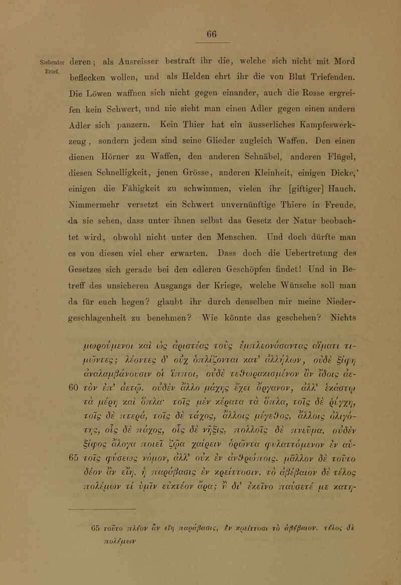 6G Siebenter deren; als Ausreisser bestraft ihr die, welche sich nicht mit Mord IBricf beflecken wollen, und als Helden ehrt ihr die von Blut Triefenden. Die Löwen wafiPnen sich nicht gegen einander, auch die Rosse ergrei- fen kein Schwert, und nie sieht man einen Adler gegen einen andern Adler sich panzern. Kein Thier hat ein äusserliches Kampfeswerk- zeug, sondern jedem sind seine Glieder zugleich WafFen. Den einen dienen Hörner zu Waffen, den anderen Schnäbel, anderen Flügel, diesen Schnelligkeit, jenen Grösse, anderen Kleinheit, einigen Dicke,’ einigen die Fähigkeit zu schwimmen, vielen ihr [giftiger] Hauch. Nimmermehr versetzt ein Schwert unvernünftige Thiere in Freude, da sie sehen, dass unter ihnen selbst das Gesetz der Natur beobach- tet wird, obwohl nicht unter den Menschen. Und doch dürfte man es von diesen viel eher erwarten. Dass doch die Uebertretung des Gesetzes sich gerade bei den edleren Geschöpfen findet! Und in Be- trefi’ des unsicheren Ausgangs der Kriege, welche Wünsche soll man da für euch hegen? glaubt ihr durch denselben mir meine Nieder- geschlagenheit zu benehmen? Wie könnte das geschehen? Nichts μωρονμενοι v.ni ώς αριστεας τονς εμ7ν?^€ονάσαντας αΐματι. τι- μώντες; λέοντες ό' ονχ οπλίζοντεα κατ’ άλλήλων, ουδέ ξίφη άναλαμβάνονσιν οι ϊπτίοι, ονδε τε^ωραχισμένον αν ϊ'δοις αε- 60 τον έτΐ' αετφ. ονδέν άλλο μάχης εχει δργανον, άλλ' εν.άστφ τά μέρη xai όπλα’ τολς μέν κέρατα τα δηλα, τοίΐς δέ ρέγχη, τόϊς δέ νιτερά, τολς δέ τάχος, άλλοις μέγε-ϋος, α/λοίς δλιχδ- της, οϊς δέ 7ΐάγος, οίς δέ νηξις, πολλοΧς δέ 7ΐνενμα. ονδέν ξίφος άλογα ποιεί ζφα χαίρειν δρωντα φνλαττέιμενον έν αν- 6.5 τοίς φνσεως νόμον, ονκ έν άν&ριόποις. μάλλον δέ τοντο δέον άν εϊη. η παράβαοις έν κρείττοσιν. το άβέβαιον δέ τί'λος 7εολέμων τί νμίν ενκτέον άρα; ν δι' εκείνο πανσετέ με κατη- G5 τοντο πλέον ιιν ίΥη πηράβηαις, έν χρείττοσι τ6 άβέβαιον. τέλος δέ πολέμιον
