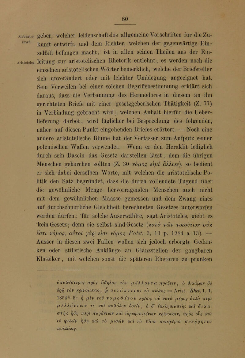 siebent.r gebei’, welchei· leidensdiaftslos allgemeine Vorschriften für die Zu- kunft entwirft, und dein Kicliter, welchen der gegenwärtige Ein- zelfall befangen macht, ist in allen seinen Theilen aus der Ein- Aristoteiee. leitung ζιπ* aristotelisclieii Rhetorik entlehnt; es werden noch die einzelnen aristotelischen Wörter beraerklich, welche der Briefsteller sich unverändert oder mit leichter Umbiegung angeeignet hat. Sein Verweilen bei einer solchen Begriffsbestimmung erklärt sich daraus, dass die Verbannung des Hermodoros in diesem an ihn gerichteten Briefe mit einer gesetzgeberischen Thätigkeit (Z. 77) in Verbindung gebracht wird; welchen Anhalt hierfür die Ueber- lieferimg darbot, wird füglicher bei Besprechung des folgenden, näher auf diesen Punkt eingehenden Briefes erörtert. — Noch eine andere aristotelische Blume hat der Verfasser zum Aufputz seiner polemischen Waffen verwendet. Wenn er den Heraklit lediglich durch sein Dasein das Gesetz darstellen lässt, dem die übrigen Menschen gehorchen sollten (Z. 30 νόμος είμί άλλων), so bedient er sich dabei derselben Worte, mit welchen die aristotelische Po- litik den Satz begründet, dass die durch vollendete Tugend über die gewöhnliche Menge hervorragenden Menschen auch nicht mit dem gewöhnlichen Maasse gemessen und dem Zwang eines auf durchschnittliche Gleichheit berechneten Gesetzes unterworfen werden dürfen; ‘für solche Auserwählte, sagt Aristoteles, giebt es ‘kein Gesetz; denn sie selbst sind Gesetz {κατά των τοιοντων ονκ Ι'στι νόμος, αυτοί γάρ εισι νόμος Polit. 3, 13 ρ. 1284 a 13). — Ausser in diesen zwei Fällen wollen sich jedoch erborgte Gedan- ken oder stilistische Anklänge an Glauzstellen der gangbaren Klassiker, mit welchen sonst die späteren Rhetoren zu prunken άπαϋ-ίστίρος ηρος ϊίδηλον τον μ ίλλοντ u ηράξαν, 6 διχάζων Jf ορΐί τον χρη'όμίνον, φ συνάτττΐτκι το πάί)·ος = Avist. Rliet.l, 1, 1354'* 5: η μίν του νομοβέτου κρίσις ου κατα μέρος άλλα ττίρ) μΐλλοντίον τε καϊ κα&ολου ίστίν, 6 J έκκλησιαστης χιά δικα- στής ηδη τιερί παρόντων και άφωρισμένων κρίνουαιν, προς ονς κα) το ψιλεΤν ηδη κα'Ι το μιαεΐν καί το ίδιον συμφέρον συνήρηται πολλάκις.