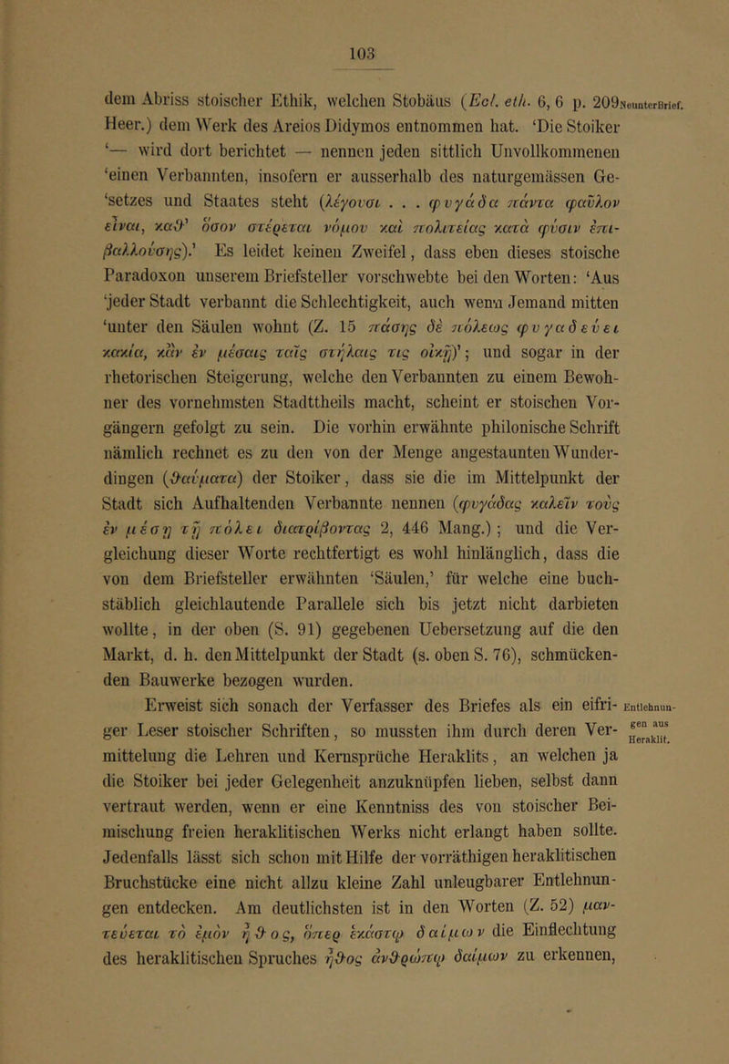 dem Abriss stoischer Ethik, welchen Stobäus {EcL eih. 6, 6 p. 209Neuntcrßrief. Heer.) dem Werk des Areios Didymos entnommen hat. ‘Die Stoiker ‘— wird dort berichtet — nennen jeden sittlich Unvollkommenen ‘einen Verbannten, insofern er ausserhalb des naturgemässen Ge- ‘setzes und Staates steht (Aeyoiut . . . φνγάδα ττάντα φανλον είναι, y.aü^’ οσον στέρεται νόμον χαΐ 7νολιτείας χατά φνσιν επι- βαλληνσης)' Es leidet keinen Zweifel, dass eben dieses stoische Paradoxon unserem Briefsteller vorschwebte bei den Worten: ‘Aus ‘jeder Stadt verbannt die Schlechtigkeit, auch wen-n Jemand mitten ‘unter den Säulen wohnt (Z. 15 ττάσης δέ ίνόλεως ιρυγαδενει κακ/β, χαν έν μέοαις ταΧς οτήλαις τις olxfif; und sogar in der rhetorischen Steigerung, welche den Verbannten zu einem Bewoh- ner des vornehmsten Stadttheils macht, scheint er stoischen Vor- gängern gefolgt zu sein. Die vorhin erwähnte phiionische Schrift nämlich rechnet es zu den von der Menge angestaunten Wunder- dingen (βανματα) der Stoiker, dass sie die im Mittelpunkt der Stadt sich Auf haltenden Verbannte nennen {φυγάδας χαλέιν τους έν μέστ] ifj τιόλει διατρίβοντας 2, 446 Mang.); und die Ver- gleichung dieser Worte rechtfertigt es wohl hinlänglich, dass die von dem Briefsteller erwähnten ‘Säulen,’ für welche eine buch- stäblich gleichlautende Parallele sich bis jetzt nicht darbieten wollte, in der oben (S. 91) gegebenen üebersetzung auf die den Markt, d. h. den Mittelpunkt der Stadt (s. oben S. 76), schmücken- den Bauwerke bezogen wurden. Erweist sich sonach der Verfasser des Briefes als ein eifri- Entiehnun- ger Leser stoischer Schriften, so mussten ihm durch deren Ver- mittelung die Lehren und Kernsprüche Heraklits, an welchen ja die Stoiker bei jeder Gelegenheit anzuknüpfen lieben, selbst dann vertraut werden, wenn er eine Kenntniss des von stoischer Bei- mischung freien heraklitischen \Verks nicht erlangt haben sollte. Jedenfalls lässt sich schon mit Hilfe der vorräthigen heraklitischen Bruchstücke eine nicht allzu kleine Zahl unleugbarer Entlehnun- gen entdecken. Am deutlichsten ist in den Worten (Z. 52) μαν- τευεται τό έμόν ηΌ-ος, οπερ εχάστφ δαίμων die Einflechtung des heraklitischen Spruches ηϋ·ος ανϋ^ρώτΐφ δαίμων zu erkennen.