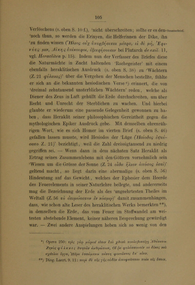 \ erlöscheus (s. oben S. 10 f.), ‘nicht überschreiten; sollte er es cleii-NounterBrief. ‘noch thun, so werden die Erinyen, die Helferinnen der Dike, ihn ‘zu finden wissen ('Ηλιος ονχ νηερβήσβται μίτρα, ei de μη, Ηρι- ννες μιν, _Ιί'/.ης επίγ,ονροι, εξενρήσονοιν bei Plutarch de exil. 11, vgl. Heraclitea p. 15). Indem nun der Verfasser des Briefes diese die Naturmächte in Zucht haltenden ‘Rachegeister’ mit einem ebenfalls heraklitischen Ausdruck (s. oben S. 38) zu ‘Wächtern (Z. 21 ψνλαχεςΥ über die Vergehen der Menschen bestellte, fühlte er sich an die bekannten hesiodischen Verse*) erinnert, die von ‘dreimal zehntausend unsterblichen Wächtern’ reden, welche als Diener des Zeus in Luft gehüllt die Erde durchschreiten, um über Recht und Unrecht der Sterblichen zu wachen. Und hierbei glaubte er wiederum eine passende Gelegenheit gewonnen zu ha- ben , dass Heraklit seiner philosophischen Gereiztheit gegen die mythologischen Epiker Ausdruck gebe. Mit demselben ehrenrüh- rigen Wort, wie es sich Homer im vierten Brief (s. oben S. 46) gefallen lassen musste, wird Hesiodos der ‘Lüge (Ησίοδος expev- σατο Z. 21)’ bezichtigt, weil die Zahl dreissigtausend zu niedrig gegriffen sei. — Wenn dann in dem nächsten Satz Heraklit als Ertrag seines Zusammenlebens mit den Göttern vornehmlich sein ‘Wissen um die Grösse der Sonne (Z. 24 olda tj?uov οπόσος έστί)' geltend macht, so liegt darin eine abermalige (s. oben S. 56) Hindeutung auf das Gewicht, welches der Ephesier dem Heerde des Eeuerelements in seiner Naturlehre beilegte, und andererseits mag die Bezeichnung der Erde als des ‘ungeehrtesten Theiles im Weltall (Z. 56 το άτιμώτατον εν χόσμη»)' damit Zusammenhängen, dass, wie schon alte Leser des heraklitischen Werks bemerkten **), in demselben die Erde, das vom Feuer im Stoffwandel am wei- testen abstehende Element, keiner näheren Besprechung gewürdigt war. — Zwei andere Anspielungen heben sich so wenig von den *) Opei'a 250: τρϊς γκρ μνριοί fiffiv int χβ-ovi πουλυβοτε(ρ>] Aihavuroi Ζηνος φνληκες ϋ-νητών ηνΟ-ρώπων, Οΐ ρη (ρυλκσαονσίν τε βίκας κηϊ d'/ixha έργα, 'ΐΐέρα Ιασαμενοι ηάντη φοιτώντες ίπ’ αίαν. **) Diog. Laert, 9, 11; ηερί lU της γης ουδΙν αποψαίνεται ποία τ(ς ίστιν.