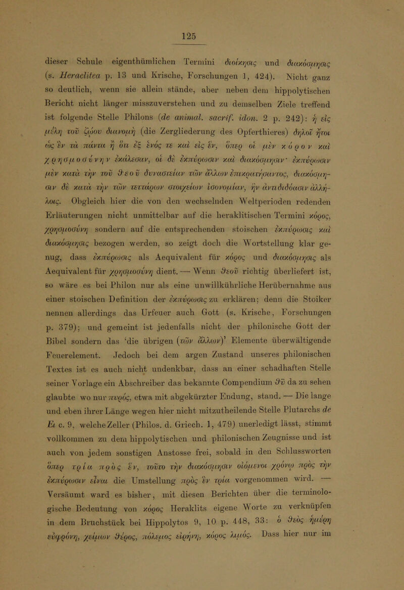 12δ dieser Schule eigenthümlichen Termini όιοΐκησις und διακόσμησις (s. Heraclitea p. 13 und Krieche, Forschungen 1, 424). Nicht ganz so deutlich, wenn sie allein stände, aber neben dem hippolytischen Bericht nicht länger misszuverstehen und zu demselben Ziele treffend ist folgende Stelle Phiions {de animal, sacrif. idon. 2 p. 242): ή είς μίλη του ζώου διανομή (die Zergliederung des Opferthieres) δηλοΐ ψοι (ος εν τα ηάντα η οη εξ έΐ'ός τε και είς εν, οπερ οι μπ' κόρον και χρησμοαύνην εκάλεααν, οι δε εκπΰρωαιν και διακόαμηύιν εκπύριοΰιν μεν κατά την του θ εοΰ δυναστείαν των άλλων επικρατηοαντος, διακόσμη- σιν δε κατά την των τεττάρων στοιχείων ισονομίαν, ην άντιδιδόασιν άλλη- λοις. Obgleich hier die von den wechselnden Weltperioden redenden Erläuterungen nicht unmittelbar auf die heraklitischen Termini κόρος, χρησμοσύνη sondern auf die entsprechenden stoischen εκπύρωσις και διακόσμησις bezogen werden, so zeigt doch die Wortstellung klar ge- nug, dass εκπύρωσις als Aequivalent für κόρος und διακόσμησις als Aequivalent fürdient. — Wenn Ο^εού richtig überliefert ist, BO wäre es bei Philon nur als eine unwillkührliche Herübernahme aus einer stoischen Definition der έκτιόρωσις zu ei-klären; denn die Stoiker nennen allerdings das Urfeuer auch Gott (s. Krische, Forschungen p. 379); und gemeint ist jedenfalls nicht der phiionische Gott der Bibel sondern das ‘die übrigen (των άλλωνΥ Elemente überwältigende Feuerelement. Jedoch bei dem argen Zustand unseres phiionischen Textes ist es auch nicht undenkbar, dass an einer schadhaften Stelle seiner Vorlage ein Abschreiber das bekannte Compendium dv da zu sehen glaubte wo nur πυρός, etwa mit abgekürzter Endung, stand. — Die lange und eben ihrer Länge wegen hier nicht mitzutheilende Stelle Plutarchs de El c. 9, welcheZeller (Philos. d. Griech. 1, 479) unei'ledigt lässt, stimmt vollkommen zu dem hippolytischen und phiionischen Zeugnisse und ist auch von jedem sonstigen Anstosse frei, sobald in den Schlussworten όηερ τρία προς εν, τούτο την διακόσμησιν οΙόμενοι χρονω προς την εκπύρωσιν είναι die Umstellung προς εν τρία vorgenommen Avird. Versäumt ward es bisher, mit diesen Berichten über die terminolo- gische Bedeutung von κόρος TTeraklits eigene Worte zu vei’knüpfen in dem Bruchstück bei Hippolytos 9, 10 p. 448, 33: o ϋεός ψιτρη εύφρόνη, χείμων χλερος, πόλεμος ειρήν?], κόρος λιμός. Dass hier nur im