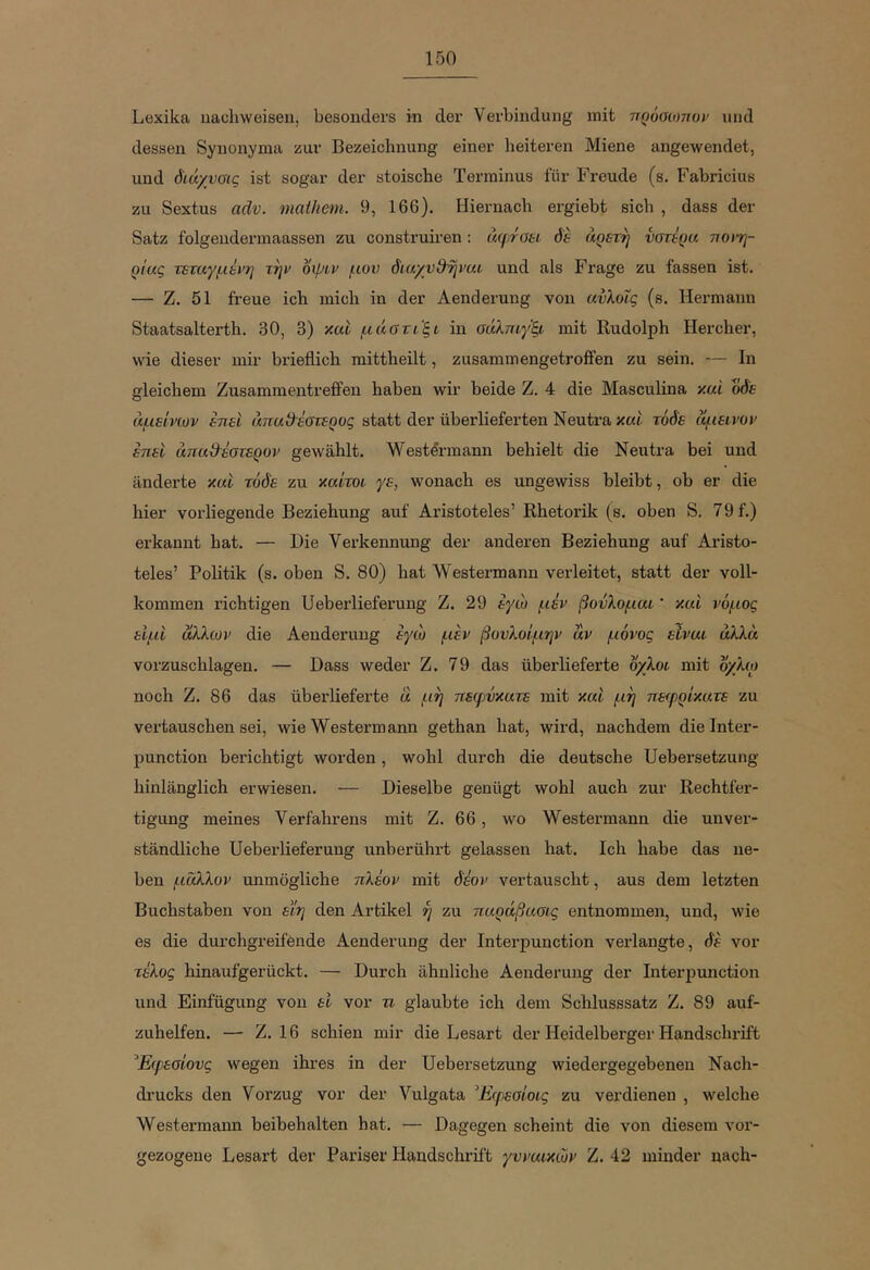 Lexika uachweiseii, besonders in der Verbindung mit ηρόαιοηοι/ und dessen Synonyma zur Bezeichnung einer heiteren Miene ange\vendet, und διάχνοις ist sogar der stoische Terminus für Freude (s. Fabricius zu Sextus adv. maihem. 9, 166). Hiernach ergiebt sich , dass der Satz folgendermaassen zu construiren: άψτΟΗ όε αρετή υστέρα noiTj- ρι'ας τεταγμένη τψ δψίν μου διαχνθηναί und als Frage zu fassen ist. — Z. 51 freue ich mich in der Aenderung von ανλυΐς (s. Hermann Staatsalterth. 30, 3) xai μάστι'ξί in σάλταγξι mit Rudolph Hercher, wie dieser mir brieflich mittheilt, zusammengetroifen zu sein. — In gleichem ZusammentrefiPen haben wir beide Z. 4 die Masculina y.ai οδε άμείνων έηεΐ απαθέστερος statt der überlieferten Neutra xßt τάδε αμεινον έπει απαθέστερο}' gewählt. Westörmann behielt die Neutra bei und änderte καΐ τόδε zu καίτοι γε, wonach es ungewiss bleibt, ob er die hier vorliegende Beziehung auf Aristoteles’ Rhetorik (s. oben S. 79 f.) erkannt hat. — Die Verkennung der anderen Beziehung auf Aristo- teles’ Politik (s. oben S. 80) hat Westermann verleitet, statt der voll- kommen richtigen Heb erlieferung Z. 29 εγώ μέν βούλομαι' και νόμος ειμΐ άλλων die Aenderung εγώ μεν βυυλοίμην αν μόνος είναι άλλα vorzuschlagen. — Dass weder Ζ. 79 das überlieferte όχλοι mit όχλω noch Ζ. 86 das überlieferte a μη πεφύκατε mit και μη πειρρίκατε zu vertauschen sei, wie Westermann gethan hat, wird, nachdem dielnter- punction berichtigt worden, wohl durch die deutsche Uebersetzung hinlänglich erwiesen. — Dieselbe genügt wohl auch zur Rechtfer- tigung meines Verfahrens mit Z. 66, wo Westermann die unver- ständliche Ueberlieferung unberührt gelassen hat. Ich habe das ne- ben μάλλον unmögliche πλέον mit δέον vertauscht, aus dem letzten Buchstaben von εϊη den Artikel η zu παράβασις entnommen, und, wie es die durchgreifende Aenderung der Interpunction verlangte, δέ vor τέλος hinaufgerückt. — Durch ähnliche Aenderung der InteriJunction und Einfügung von ει vor n glaubte ich dem Schlusssatz Z. 89 auf- zuhelfen. — Z. 16 schien mir die Lesart der Heidelberger Handschrift ^Εφεσίονς wegen ihres in der Uebersetzung wiedergegebenen Nach- drucks den Vorzug vor der Vulgata ^Εφεσίοις zu verdienen , welche Westermann beibehalten hat. — Dagegen scheint die von diesem vor- gezogene Lesart der Pariser Handschrift γυναικών Z. 42 minder nach-