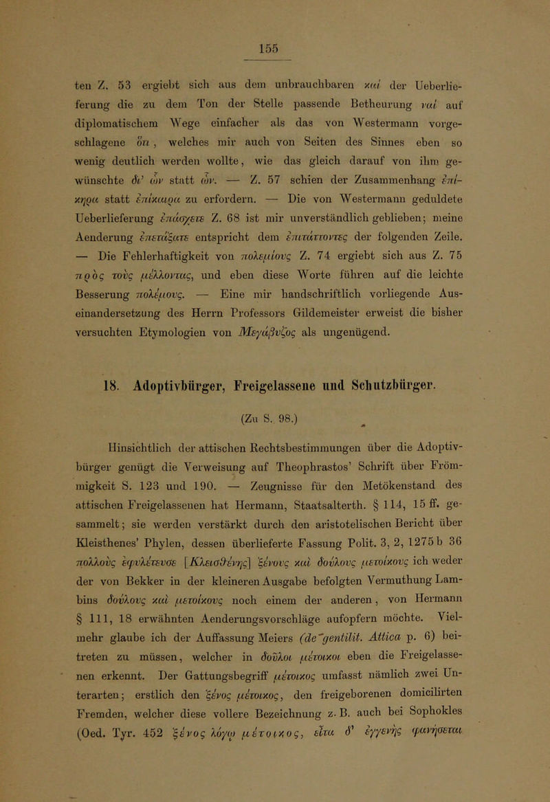 teu Z. 53 ergiel)t sich aus dem unbrauchbaren κο,Ι der Ueberlie- ferung die zu dem Ton der Stelle passende Betheurung rui auf diplomatischem Wege einfacher als das von Westermann vorge- schlagene ön, welches mir auch von Seiten des Sinnes eben so Λvenig deutlich Averden wollte, wie das gleich darauf von ihm ge- wünschte dir’ ώι> statt lor. — Z. 57 schien der Zusammenhang fni- χηρα statt inixuiQu zu erfordern. — Die von Westermann geduldete Ueberlieferung inua/su Z. 68 ist mir unverständlich geblieben; meine Aenderung δπετάξατε entspricht dem επιτάττοντες der folgenden Zeile, — Die Fehlerhaftigkeit von πολεμίους Z. 74 ergiebt sich aus Z. 75 προς τους μέλλοντας, und eben diese Worte führen auf die leichte Besserung πολέμους. — Eine mir handschriftlich vorliegende Aus- einandersetzung des Herrn Professors Gildemeister erweist die bisher versuchten Etymologien von Μεγάβυζος als ungenügend. 18. Adoptivbürger, Freigelassene und Sclnitzhnrger. (Zu S. 98.) Hinsichtlich der attischen Rechtsbestiminuugen über die Adoptiv- bürger genügt die Verweisung auf Theophrastos’ Schrift über Fröm- migkeit S. 123 und 190. — Zeugnisse für den Metökenstand des attischen Freigelassenen hat Hermann, Staatsalterth. § 114, 15 ff. ge- sammelt ; sie werden verstärkt durch den aristotelischen Bericht über Kleisthenes’ Phylen, dessen überlieferte Fassung Polit. 3, 2, 1275 b 36 πολλούς εφυλέτευσε γΚλεία9'έν·ης\ 'ξένους καί δοΰλους μετοίκους ich weder der von Bekker in der kleineren Ausgabe befolgten Vermuthung Lam- bins δούλους και μετοίκους noch einem der anderen, von Hermann § 111, 18 erwähnten Aenderungsvorschläge aufopfern möchte. Viel- mehr glaube ich der Auffassung Meiers (de^gentilit. Attica p. 6) bei- treten zu müssen, welcher in δο'υλοι μέτοικοι eben die Freigelasse- nen erkennt. Der Gattungsbegriff μέτοικος umfasst nämlich zwei Un- terarten; erstlich den 'ξένος μέτοικος, den freigeborenen domicilirten Fremden, welcher diese vollere Bezeichnung z. B. auch bei Sophokles (Oed. Tyr. 452 'ξένος λόγο) μέτοικος, είτα d’ εγγενής ψανήσεται