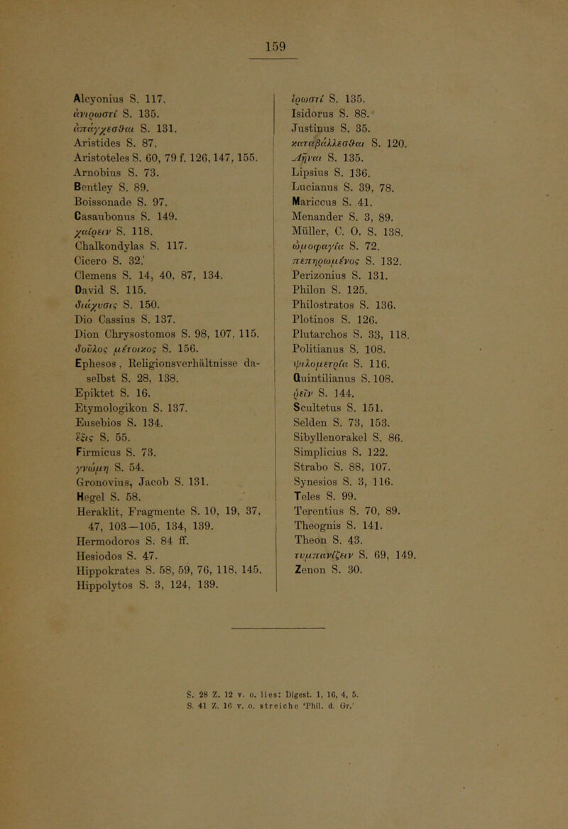 Alcyonius S. 117. ίοΊοωστΙ S. 135. απάγχΐσϋ^αι S. 131. Aristides S. 87. Aristoteles S. 60, 79 f. 126,147, 155. Arnobius S. 73. Bontley S. 89. Boissonade S. 97. Casaiibonus S. 149. yuiQdv S. 118. Chalkondylas S. 117. Cicero S. 32.' Clemens S. 14, 40, 87, 134. David S. 115. ιίιάχυσις S. 150. Dio Cassius S. 137. Dion Chrysostomos S. 98, 107. 115. <ίονλος μέτοιχος S. 156. Ephesos, Religionsverhältnisse da- selbst S. 28, 138. Epiktet S. 16. Etymologikon S. 137. Eusebios S. 134. (ξις S. 55. Firmicus S. 73. γνώμη S. 54. Gronovins, Jacob S. 131. Hegel S. 58. Heraklit, Fragmente S. 10, 19, 37, 47, 103—105, 134, 139. Hermodoros S. 84 ff. Hesiodos S. 47. Hippokrates S. 58, 59, 76, 118, 145. Hippolytos S. 3, 124, 139. UjwaiC S. 135. Isidoras S. 88. Justinus S. 35. κ((ταβ(Μ.εσ{^αι S. 120. ^ηνηι S. 135. Lipsius S. 136. Lucianns S. 39, 78. Mariccus S. 41. Menander S. 3, 89. Müller, C. 0. S. 138. ώμοψκγία S. 72. τΐΐπηρωμύ’ος S. 132. Perizonius S. 131. Philon S. 125. Philostratos S. 136. Plotinos S. 126. Plutarchos S. 33, 118. Politianus S. 108. ψιλομετρία S. 116. üuintilianus S. 108. όεΐν S. 144. Scultetus S. 151. Seiden S. 73, 153. Sibyllenorakel S. 86. Simplicius S. 122. Strabo S. 88, 107. Synesios S. 3, 116. Teles S. 99. Terentias S. 70, 89. Theognis S. 141. Theon S. 43. τυμηανίζειν S. 69, 149. Zenon S. 30. S. 28 Z. 12 V. 0. lies: Digest. 1, IC, 4, 5. S. 41 Z. IC V. o. streiche ‘Phil. d. Gr.’