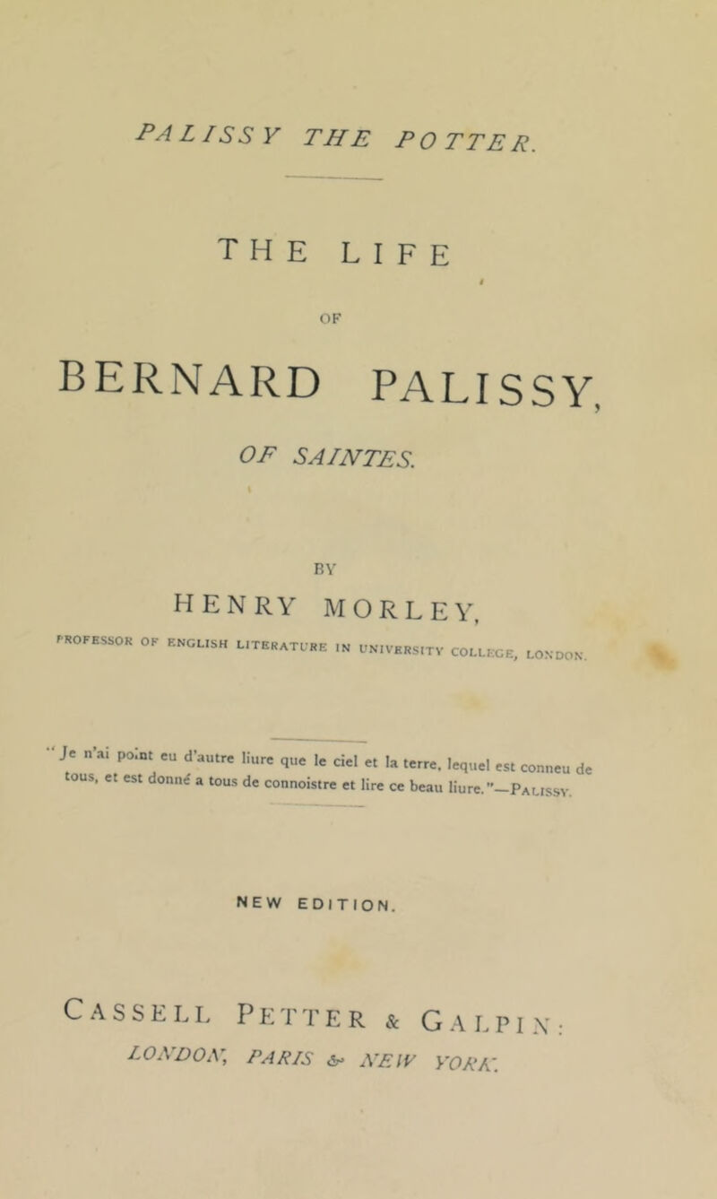 the life t OF BERNARD PALISSY, OF SAINTES. HENRY M OR LEY, .ROFESSOK or ENGLISH LITERATLHE IN UNIVHRS.TV COLLEGE, LONDON. Je n’ai point eu d’autre liure que le c!el et la terre. lequel est conneu de tons, et est donni a tou-s de connoistre et lire ce beau liure.-PALissv. NEW EDITION. C.^ssELi. Fetter & G.-\lpi.\: LOA’DOxV, PARIS XEIV yORA\