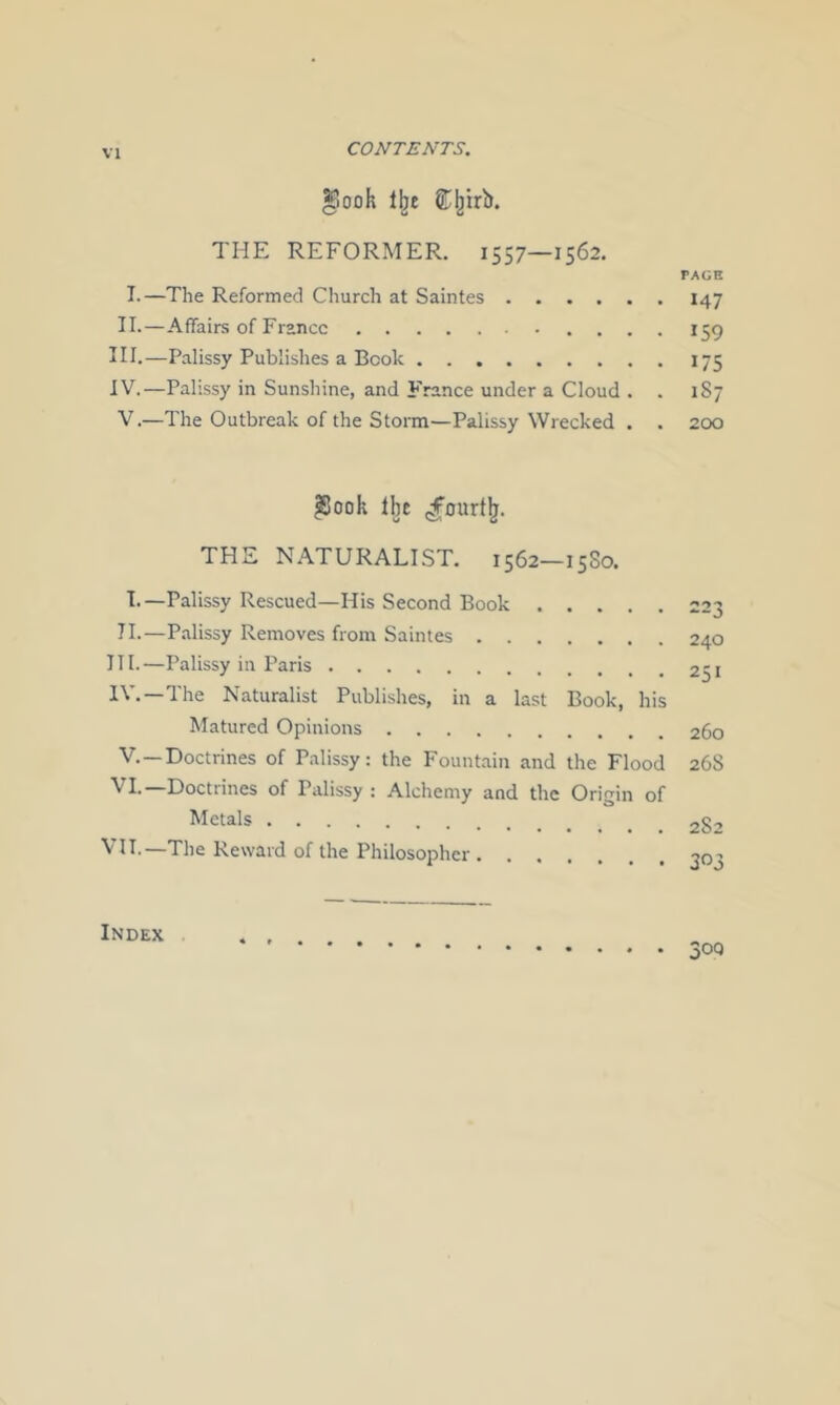 CONTENTS. ^ook £;^irb. THE REFORMER. 1557—1562. TAGE I.—The Reformed Church at Saintes 147 II.—Affairs of France 159 III. —Palissy Publishes a Book 175 IV. —Palissy in Sunshine, and France under a Cloud . . 187 V. —The Outbreak of the Storm—Palissy Wrecked . . 200 |Jook Ibt THE N.ATURALIST. 1562—1580. !•—Palissy Rescued—His Second Book 11.—Palissy Removes from Saintes III. —Palissy in Paris IV. —The Naturalist Publishes, in a last Book, his Matured Opinions 260 V. —Doctrines of Palissy: the Fountain and the Flood 268 VI. Doctiines of Palissy : Alchemy and the Origin of Metals 282 II-—The Reward of the Philosoj^hcr 20'’ Index •