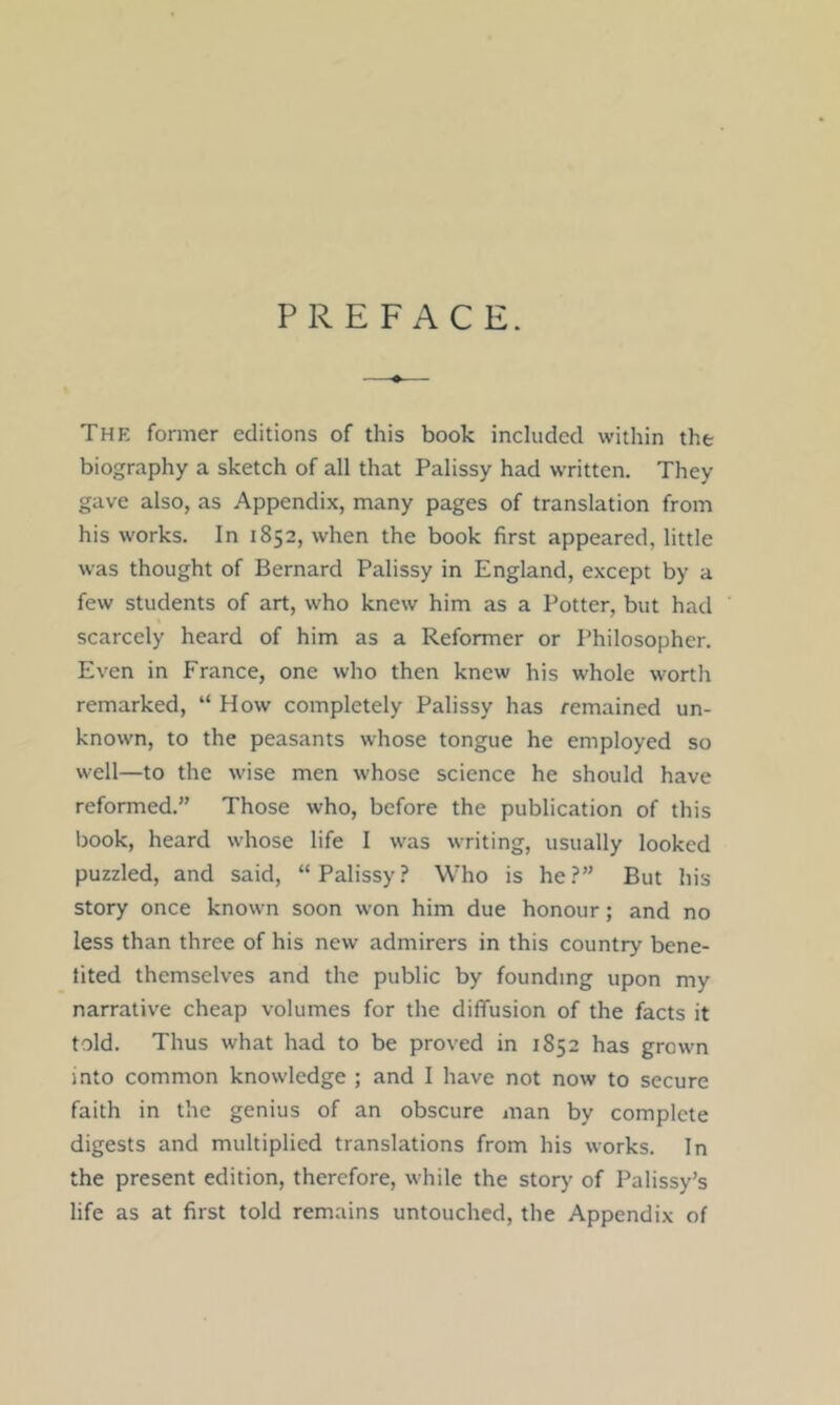 PREFACE. The former editions of this book included within the biography a sketch of all that Palissy had written. They gave also, as Appendix, many pages of translation from his works. In 1852, when the book first appeared, little was thought of Bernard Palissy in England, except by a few students of art, who knew him as a Potter, but had scarcely heard of him as a Reformer or Philosopher. Even in France, one who then knew his whole worth remarked, “ How completely Palissy has remained un- known, to the peasants whose tongue he employed so well—to the wise men whose science he should have reformed.” Those who, before the publication of this Ijook, heard whose life I was writing, usually looked puzzled, and said, “Palissy? Who is he?” But his story once known soon won him due honour; and no less than three of his new admirers in this country bene- iited themselves and the public by founding upon my narrative cheap volumes for the diffusion of the facts it told. Thus what had to be proved in 1852 has grown into common knowledge ; and I have not now to secure faith in the genius of an obscure man by complete digests and multiplied translations from his works. In the present edition, therefore, while the storj' of Palissy’s life as at first told remains untouched, the Appendix of