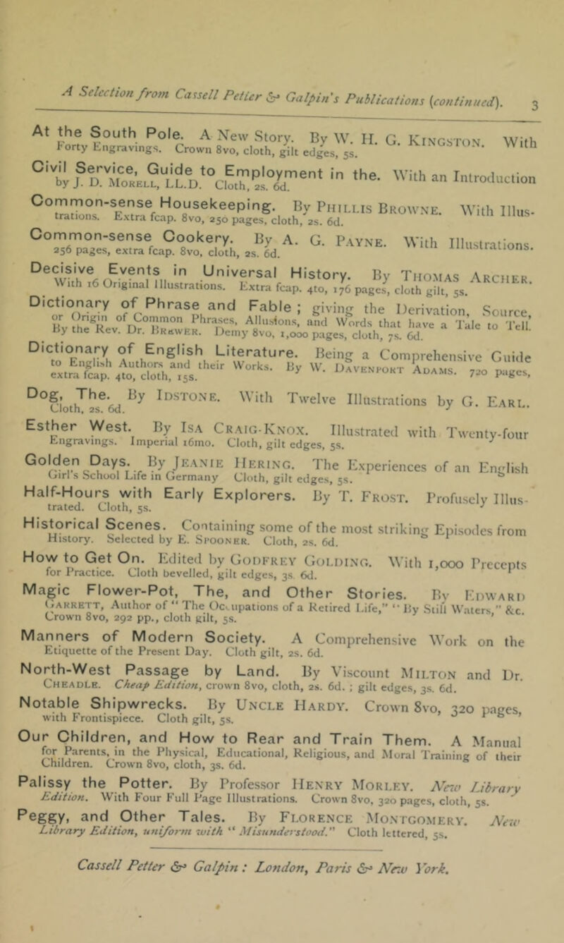 'VUh a„ I„„ocIuc.io„ ’*»“■■■■■'=■ -ith iiiu,. decisive Events in Universal History. By Thomas Archfk Wuh leonginallllustrations. Extra fcap. 410, 176 pages, cloth gilt, 5s. Fable; giving the Derivation, .Source Hv Phrases, Allustons, and Words that have a Tale to Tell By the Rev. Dr. Brewer. Demy 8vo, t,ooo page.s, cloth, 7s. 6d. Dictionary of English Literature. Being a Comprehen.sive Gui.le ^xtrX;^to?doU..';5S  Aoams. 7.0 pages. With Twelve Illu.strations by G. Earl. Ciotn, 2S. DCi. •' Esther West. By Isa Craig-Kno.x. Illustrated with Twenty-four Engravings. Imperial i6mo. Cloth, gilt edges, 5s, I.^y Jeanie IIering. The E.xperiences of an English Cirl s bchool Life in Germany Cloth, gilt edges, 5s. ^ Half-Hours with Early Explorers. By T. Fro.st. Profusely 1 litis- trated. Cloth, 5s. ^ Historical Scenes. Containing some of the mo.st striking Episodes from History. Selected by E. Seooner. Cloth, as. 6d. «> r How to Get On. Edited by Goofrey Golding. With i,ooo Precepts for Practice. Cloth bevelled, gilt edges, 3.S. 6d. * Magic Flower-Pot, The, and Other Stories. Bv Edward (.ARRETT, Author of “ The Ocaipations of a Retired Life,” By Still Waters  &c Crown 8vo, 292 pp., cloth gilt, 5s. * • Manners of Modern Society. A Comprehensive Work on the Etiquette of the Present Day. Cloth gilt, 2s. 6d. North-West Passage by Land. By Viscount Milton and Dr. Cheadle. Cheap Edition, crown 8vo, cloth, 2s. 6d. ; gilt edges, 3s. 6d. Notable Shipwrecks. By Uncle Hardy. Crown 8vo. -120 napes with Frontispiece. Cloth gilt, 5s. » Our Children, and How to Rear and Train Them. A Manual ‘I’® Physical, Educational, Religious, and Moral Training of their Children. Crown 8vo, cloth, 3s. 6d. Palissy the Potter. By Professor Henry Morley. Ntio Library Edition. With Four Full Page Illustrations. Crown 8vo, 320 pages, cloth, 5s. Peggy, and Other Tales. By Florence Montgomery. Library Edition, uniform luith “ Misunderstood. Cloth lettered, 5s. Neit’