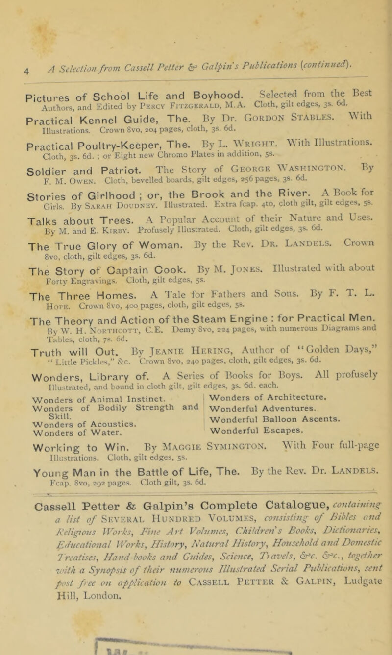 Pictures of School Life and Boyhood. Selected from the Best Authors, and Edited by I’ekcv Fitzgerald, M.A. Cloth, gdt edges, 3s. 6d. Practical Kennel Guide, The. By Dr. Gordon St.a.iiles, With Illustrations. Crown 8vo, 204 pages, cloth, 3s. 6d. Practical Poultry-Keeper, The. By L. Wright. With lllustr.'itions. Cloth, 3s. 6d. ; or Eight new Chromo Plates in addition, 5s. Soldier and Patriot. The Story of Georgk Washington. By F. M. Owen. Cloth, bevelled boards, gilt edges, 256 pages, 3s. 6d. Stories of Girlhood ; or, the Brook and the River. A Book for Girls. By Sarah Dol'dney. Illustr.ated. Extra fcap. 410, cloth gilt, gilt edges, 5s. Talks about Trees. A Popular Account of their Nature and Use.s. By M. and E. Kirbv. Profusely Illustrated. Cloth, gilt edges, 3s. 6d. The True Glory of Woman. By the Rev. Dr. Landels. Cronn 8vo, cloth, gilt edges, 3s. 6d. The Story of Captain Cook. By M. Jones. Illustrated with about Forty Engraving.s. Cloth, gilt edges, 5s. The Three Homes. A Tale for Fathers and Sons. By F. T. L. Hope. Crown 8vo, 400 pages, cloth, gilt edges, 5s. The Theory and Action of the Steam Engine : for Practical Men. By VV. H. Northcott, C.E. Demy 8vo, 224 pages, with numerous Diagrams and Tables, cloth, 7s. 6d. Truth will Out. By Jeanie Hering, Author of “Golden Days,” “ Little Pickles,” &c. Crown 8vo, 240 pages, cloth, gilt edges, 3s. 6d. Wonders, Library of. A Series of Books for Boys. All profusely Illustrated, .and bound in cloth gilt, gilt edges, 3s. 6d. c.ach. Wonders of Architecture. Wonders of Animal Instinct. Wonders of Bodily Strength and Wonderful Adventures. Skill. Wonders of Acoustics. Wonders of Water. Wonderful Balloon Ascents. Wonderful Escapes. Working to Win. By INIaggie Symington. With Four full-page Illustrations. Cloth, gilt edges, ss. Young Man in the Battle of Life, The. By the Rev. Dr. Landels. Fcap. 8vo, 292 p.ages. Cloth gilt, 3s. 6d. Cassell Fetter & Galpin’s Complete Catalogue, containmg a list 0/Several Hundred Volumes, consisting of Bibles and Kelii^ous IVorks, Bine Art Volumes, Children s Books, Dictionaries, Educational Works, History, Natural History, Household and Domestic 7reatises. Hand-books and Guides, Science, Tiavels, &^c. Sr‘c., together loith a Synopsis of their numerous Illustrated Serial Publications, sent post free on application to Cassell Fetter & Galpin, Ludgate Hill, London.