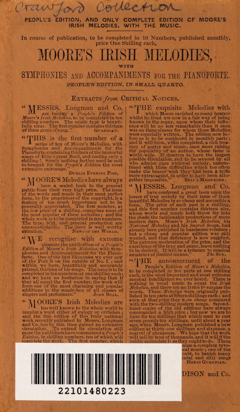 s^* PEOPLE’S EDITION, AND ONLY COMPLETE EDITION CF MOORE’S IRISH MELODIES, WITH THE MUSIC. In course of publication, to be completed in 10 Numbers, published monthly, price One Shilling' each, MOORE’S IRISH MELODIES, •WITH SYMPHONIES AND ACCOMPANIMENTS for the PIANOPOETE. PEOPLE’S EDITION, IN SMALL QUARTO. Exteacts/rom CriticJll Notices. « MESSES. are issuine Longman and Co. a reo2)le's Edition of Moore's Irish Melodies, to l;e comv)Ieted in ten shilling numbers. The music type is beauti- fully clear. Tlie first number contains thirteen of these gems of song.” GuAnm an. “ ^PHIS is the first number of a series of ten of Moore’s Melodies, -with Symphonies and Accompaniments for the Pianoforte, containing thirteen of the immortal songs of Erin’s great Bard, and costing only a shilling ! Surely nothing fartlier need be said to bespeak for the People's Edition the most extensive patronage.” Dublin Evening Post, “ M GORE’S Melodies have always been a sealed book to the general public from their very high price. The issue of the words and music in their most perfect form, by the proprietors of the copyright, is a feature of too much importance not to be generally appreciated. The first number, at the low price of a shilling, comprises some of the most popular of these melodies ; and the whole work is to be completed in ten numbers. The type, text, and general production are unexceptionable. The issue is well worthy attention.” News ok the Worlu. “M/E recognise- with extreme ’' pleasure the publication of a J'cople's Edition of Moore’s ii/eZodi'es, witli Sym- phonies and Accompaniments for the Piano- forte. One of the best likenesses we ever saw of the Poet is on the outside of No. I.; and within we liave, beautifully and accurately printed, thirteen of his songs. The issue is to be completed in ten numbers, at one shilling each; and we have no hesitation in saying that if they all equal the first number, the work will form one of the most charming and popular additions to the music-box of all classes of singers and performers.” John Bull. “M OGEE’S Irish Melodies are ' * too well known to the whole world to require a word either of eulogy or criticism ; and the fine edition of this truly national work recently published by Messrs. Longman and Co. has by this time gained an extensive circulation. To extend its circulation still more the pub! ishers have commenced a People's Edition, in shilling numbers, ten of which will ' I the work. The first niimbr-whirii “ n’'HE exquisite Melodies with wliich Moore ravished so many hearers ■whilst he lived are now in a fair way of being known to* the many, upon whom their influ- ence will be no less remarkable than it once was on those classes for whom those Melodies, were especially written. The edition now be- fore ns is to be continued in monthly parts ; and it -will form, wh'en completed, a rich trea- sury of poetry and music, once more raising the popularity of an author, whose fame is world-wide. It deserves to have the largest possible circulation, and to be- secured by all who admire pure national melody, nneom- bined with those ditficulties which too often make the hearer wish they had been a trifle more extravagant, in order to have been alto- gether impossible.” Bell’s Messenger. |\ I ESSES. Longman and Co. ^ have conferred a great boon upon the lovers of true melody by their issue of these beautiful Melodies in so cheap and accessible a form. The price of each part is a shilling, and this first number contains thirteen airs, whose words and music both throw far into the shade the fashionable productions of more modern days. Moore’s Irish Melodies, his national Melodies and his Sacred Songs, had already been published in handsome volumes ; but a chea]) and popular edition was still wanted, and that deficiency is now supplied. The extreme moderation of the price, and tlie excellence of the type and paper, leave nothing to be desired. It will be a treasure to musical amateurs of limited means.” The Sun. “''rHE announcement of the -L People’s Edition of 3Ioore's Melodies, to be completed in ten parts at one shilling each, is the most important and most welcome musical intelligence we ever heard. There is nothing in vocal music to equal the Pish 3felodies, and there are no lyrics to surpass the words. These Melodies were originally pub- lished in ten parts at fifteen shillings each; and even at that price they were cheap compared with the two-shilling modem songs. Second- hand copies of the old editions have always commanded a high price ; but now yre are to have for ten shillings that which used to cost seven pounds ten shillings, until about a year ago, when Messrs. Longman published a netv edition at thirty-one shillings and sixpence, a marvel of cheapness. We hope that the work will sell by tens of thousands, and it will if the uiAliP annreeiate ii as they ought to do. These lause a complete revo- cal music ; one of the »uht, to banish many Intal and sillj' songs Herts Guardian. DISGN and Co. 22101480223