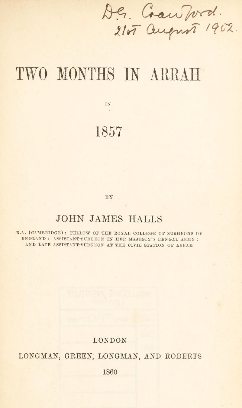 . C*~etyL/S}v'(^ - XI rl ^ (XX TWO MONTHS IN AMAH I.V BY JOHN JAMES HALLS B.A. (CAMBRIDGE) : FELLOW OP THE ROYAL COLLEGE OF SDEGEONS OF ENGLAND ; ASSISTANT-SURGEON IN HER MAJESTA'’S BENGAL ARMY : AND LATE ASSISTANT-SURGEON AT THE CIVIL STATION OF ARKAH LONDON LONGMAN, GEEEN, LONGMAN, AND EOBEETS 1860