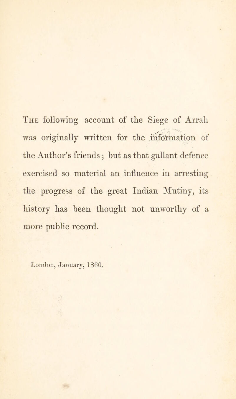 The following account of the Siege of Arrali was originally written for the information of the Author’s friends; but as that gallant defence exercised so material an influence in arresting the progress of the great Indian Mutiny, its history has been thought not unworthy of a more public record. London, January, 1860.