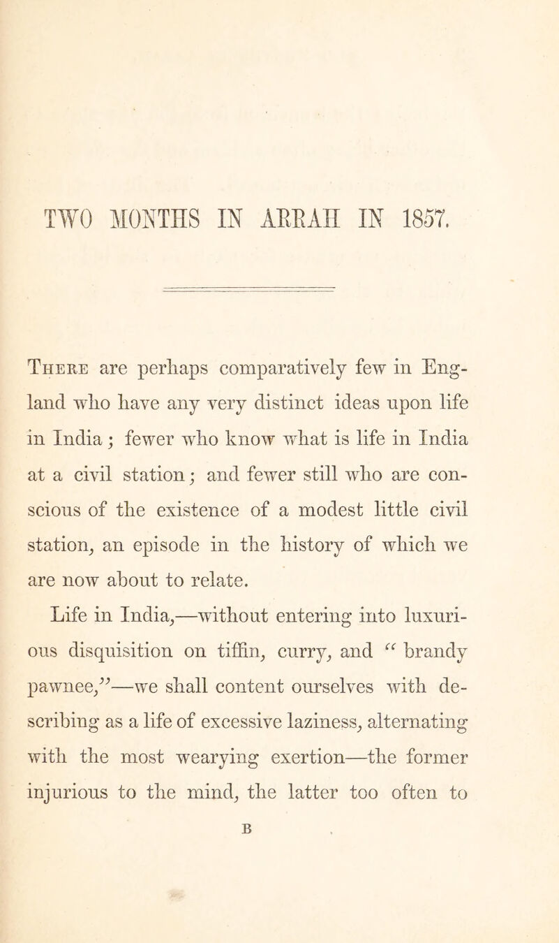 TWO MONTHS IN AHEAH IN 1857. There are perhaps comparatively few in Eng- land who have any very distinct ideas upon life in India; fewer who know what is life in India at a civil station; and fewer still who are con- scious of the existence of a modest little civil station^ an episode in the history of which we are now about to relate. Life in India^—without entering into luxuri- ous disquisition on tiffin^ curry_, and brandy pawnee/^—we shall content ourselves with de- scribing as a life of excessive laziness^ alternating with the most wearying exertion—the former injurious to the mind^ the latter too often to