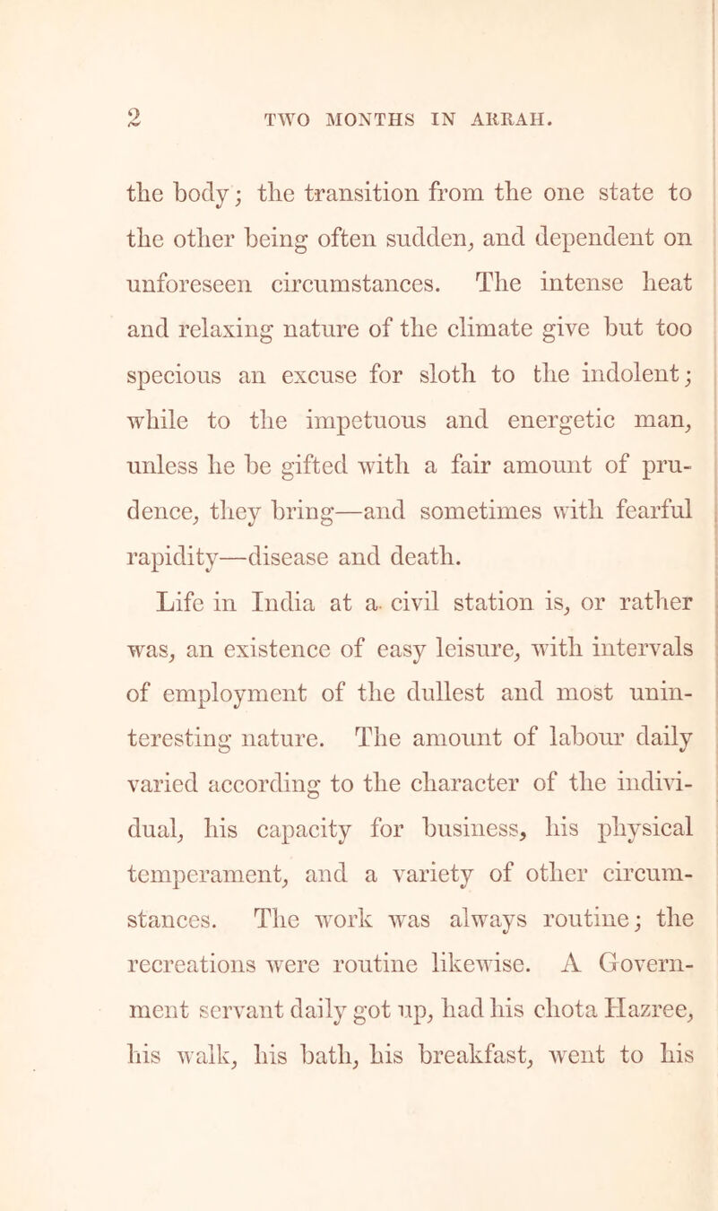 9 the body; the transition from the one state to the other being often sudden^ and dependent on unforeseen cireumstances. The intense heat and relaxing nature of the elimate give but too speeious an excuse for sloth to the indolent; while to the impetuous and energetic man^ unless he be gifted with a fair amount of pru- dence^ tliey bring—and sometimes with fearful rapidity—disease and death. Life in India at a. civil station is^ or rather was^ an existence of easy leisure^ with intervals of employment of the dullest and most unin- teresting nature. The amount of labour daily varied according to the character of the indivi- dual^ his capacity for business, his physical temperament, and a variety of other circum- stances. The work w^as alw^ays routine; the recreations were routine likewise. A Govern- ment servant daily got up, had his ehota Hazree, his walk, his bath, his breakfast, went to his