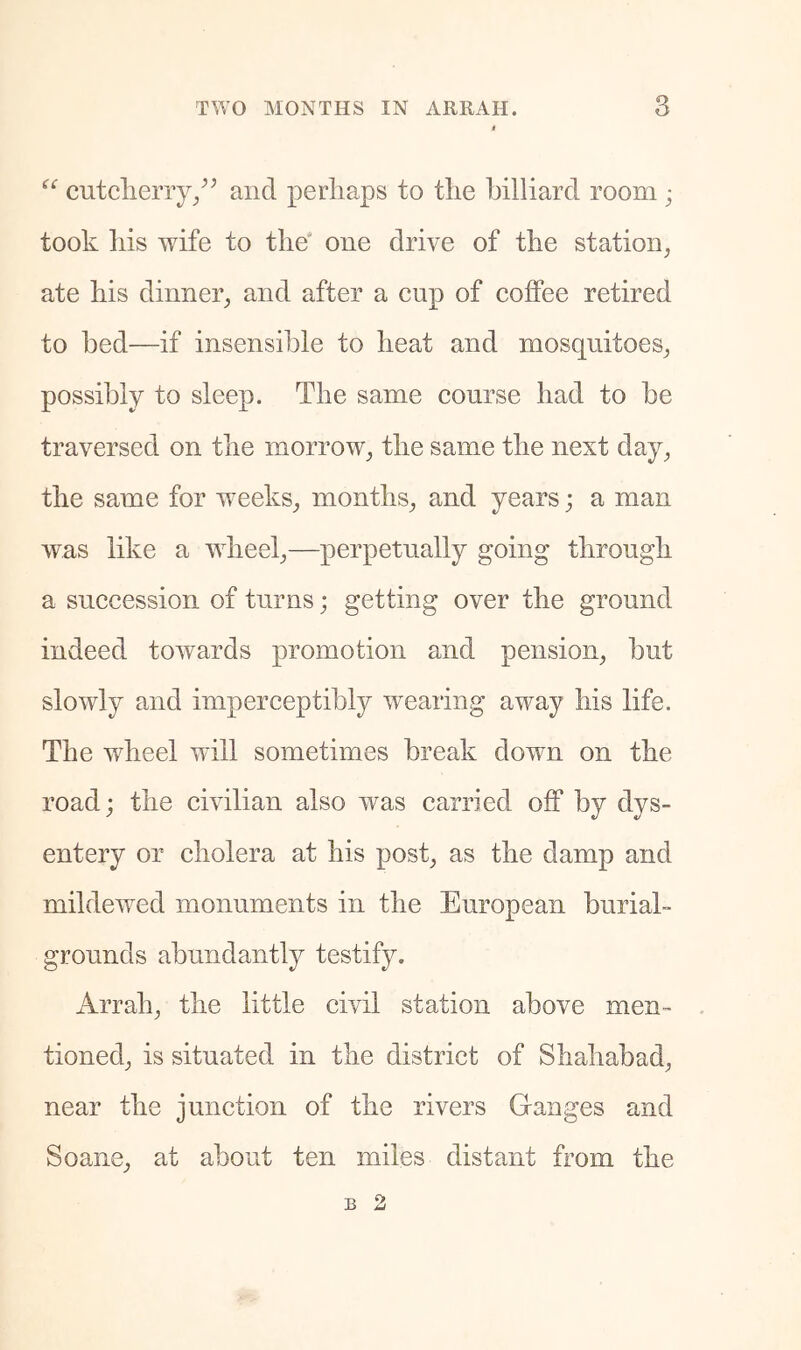 “ cutclieny/^ and perhaps to the billiard room ; took his wife to the' one drive of the station, ate his dinner, and after a cup of coffee retired to bed—if insensible to heat and mosquitoes, possibly to sleep. The same course had to be traversed on the morrow, the same the next day, the same for weeks, months, and years; a man was like a ■wheel,—perpetually going through a succession of turns; getting over the ground indeed towards promotion and pension, but slowly and imperceptibly wearing away his life. The wheel will sometimes break down on the road; the civilian also was carried off by dys- entery or cholera at his post, as the damp and mildewed monuments in the European burial- grounds abundantly testify. Arrah, the little civil station above men- tioned, is situated in the district of Shahabad, near the junction of the rivers Ganges and Soane, at about ten miles distant from the B 2