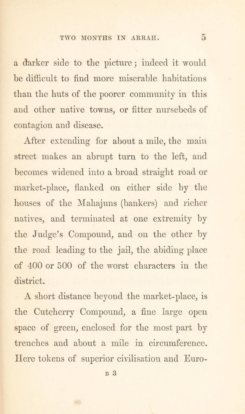 a darker side to the picture; indeed it would be difficult to find more miserable habitations than the huts of the poorer community in this and other native towns^ or fitter nursebeds of contagion and disease. After extending for about a mile^ the main street makes an abrupt turn to the left^ and becomes widened into a broad straight road or market-place, flanked on either side by the houses of the Mahajuns (bankers) and richer natives, and terminated at one extremity by the Judge’s Compound, and on the other by the road leading to the jail, the abiding place of 400 or 500 of the worst characters in the district. A short distance beyond the market-place, is the Cutcherry Compound, a fine large open space of green, enclosed for the most part by trenches and about a mile in circumference. Here tokens of superior civilisation and Euro-