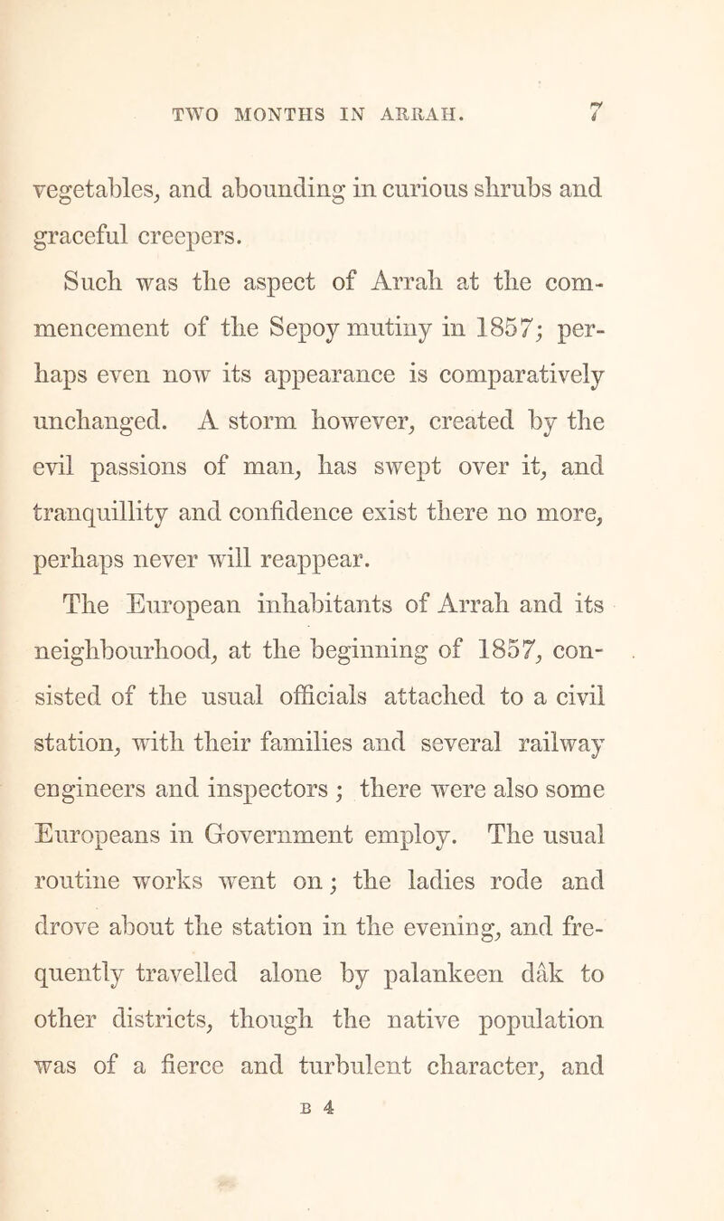 vegetables^ and abounding in curious slirubs and graceful creepers. Sucb was tlie aspect of Arrali at the com- mencement of tlie Sepoy mutiny in 1857; per- haps even now its appearance is comparatively unchanged. A storm however^ created by the evil passions of man^ has swept over it^ and tranquillity and confidence exist there no more, perhaps never will reappear. The European inhabitants of Arrah and its neighbourhood, at the beginning of 1857, con- sisted of the usual officials attached to a civil station, with their families and several railway engineers and inspectors ; there wm^e also some Europeans in Government employ. The usual routine works went on; the ladies rode and drove about the station in the evening, and fre- quently travelled alone by palankeen dak to other districts, though the native population was of a fierce and turbulent character, and