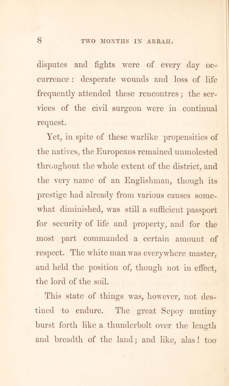 disputes and fights were of every day oc- currence : desperate wounds and loss of life frequently attended these rencontres • the ser- vices of the civil surgeon were in continual request. Yet, in spite of these warlike propensities of the natives, the Europeans remained unmolested throughout the whole extent of the district, and the very name of an Englishman, though its prestige had already from various causes some- what diminished, was still a sufficient passport for security of life and property, and for the most part commanded a certain amount of respect. The white man was everywhere master, and held the position of, though not in effect, the lord of the soil. This state of things was, however, not des- tined to endure. The great Sepoy mutiny hurst forth like a thunderbolt over the leno'th and breadth of the land; and like, alas ! too