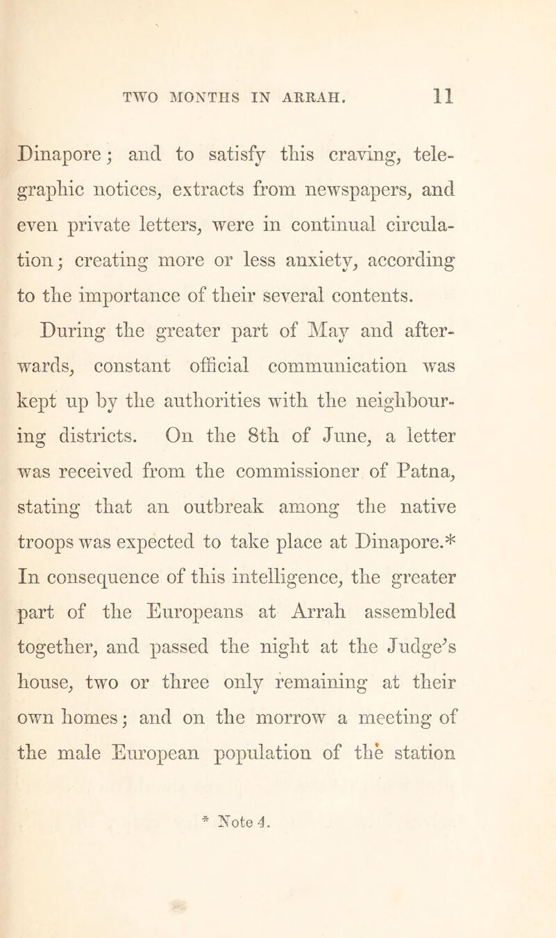 Dinapore; and to satisfy this craving, tele- graphic notices, extracts from newspapers, and even private letters, were in continual circula- tion; creating more or less anxiety, according to the importance of their several contents. During the greater part of May and after- wards, constant official communication was kept up by the authorities with the neighbour- ing districts. On the 8th of June, a letter was received from the commissioner of Patna, stating that an outbreak among the native troops was expected to take place at Dinapore.* In consequenee of this intelligenee, the greater part of the Europeans at Arrah assembled together, and passed the night at the JudgeA house, two or three only remaining at their own homes; and on the morrow a meeting of the male European population of the station