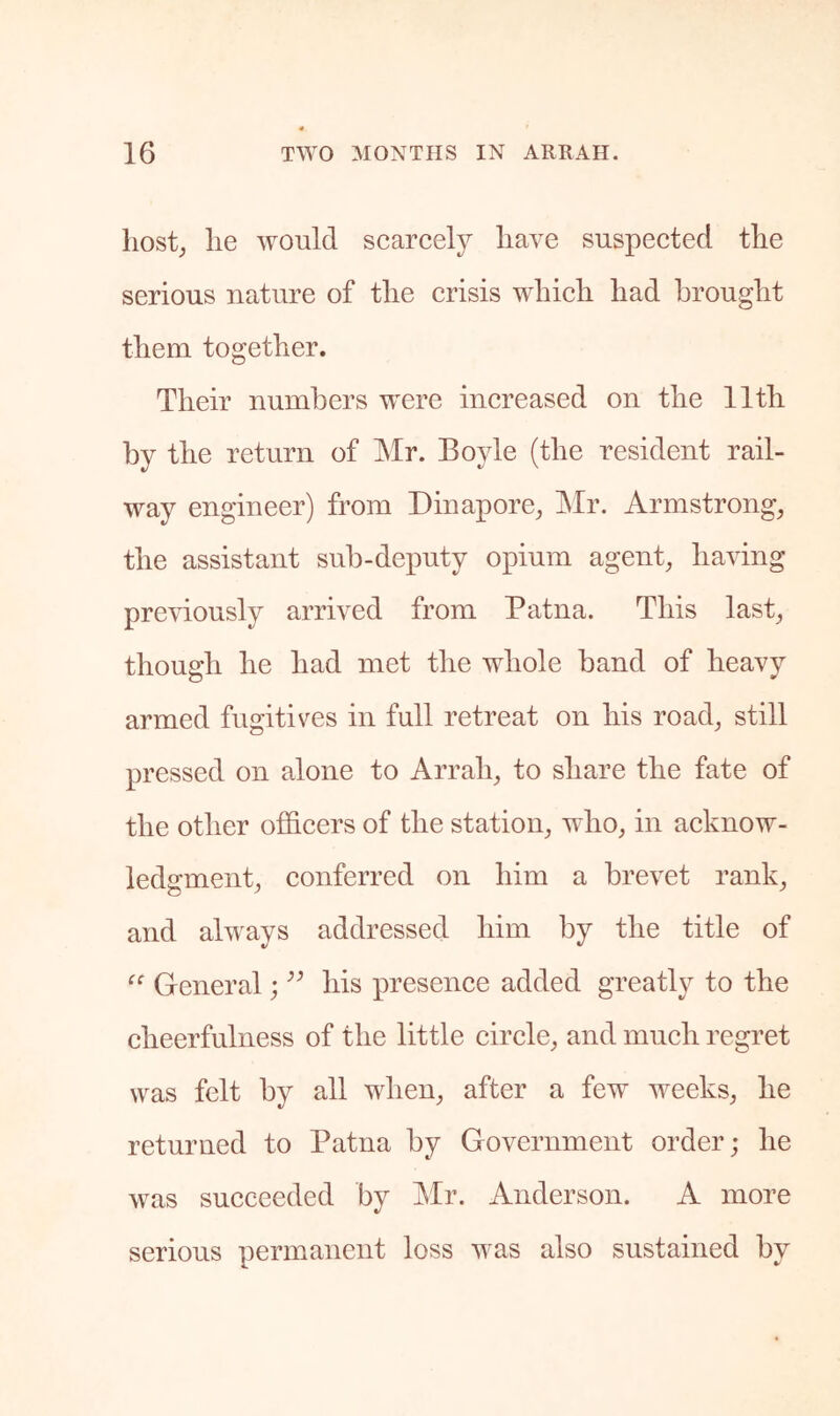 host; lie would scarcely have suspected the serious nature of the crisis which had brought them together. Their numbers were increased on the 11th by the return of INlr. Boyle (the resident rail- way engineer) from Dinapore, INIr. Armstrong, the assistant sub-deputy opium agent, having previously arrived from Patna. This last, though he had met the whole band of heavy armed fugitives in full retreat on his road, still pressed on alone to Arrah, to share the fate of the other othcers of the station, who, in acknow- ledgment, conferred on him a brevet rank, and ahvays addressed him by the title of General; his presence added greatly to the cheerfulness of the little circle, and much regret was felt by all when, after a few weeks, he returned to Patna by Government order; he Avas succeeded by Mr. Anderson. A more serious permanent loss was also sustained by