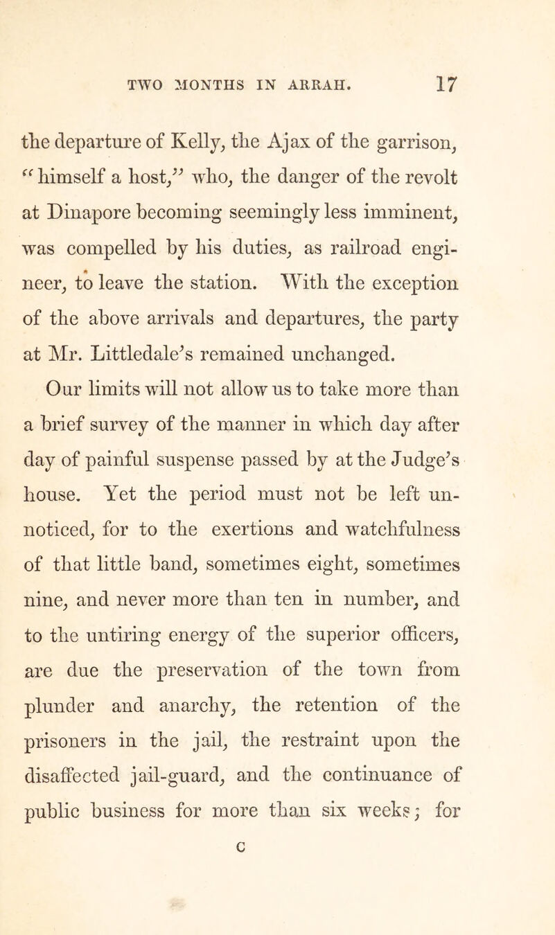 the departure of Kelly^ the Ajax of the garrison, himself a host/’ who, the danger of the revolt at Dinapore becoming seemingly less imminent, was compelled by his duties, as railroad engi- neer, to leave the station. With the exception of the above arrivals and departures, the party at Mr. Littledale^’s remained unchanged. Our limits will not allow us to take more than a brief survey of the manner in which day after day of painful suspense passed by at the Judge^s house. Yet the period must not be left un- noticed, for to the exertions and watchfulness of that little band, sometimes eight, sometimes nine, and never more than ten in number, and to the untiring energy of the superior officers, are due the preservation of the town from plunder and anarchy, the retention of the prisoners in the jail, the restraint upon the disaflPected jail-guard, and the continuance of public business for more than six weeks; for c