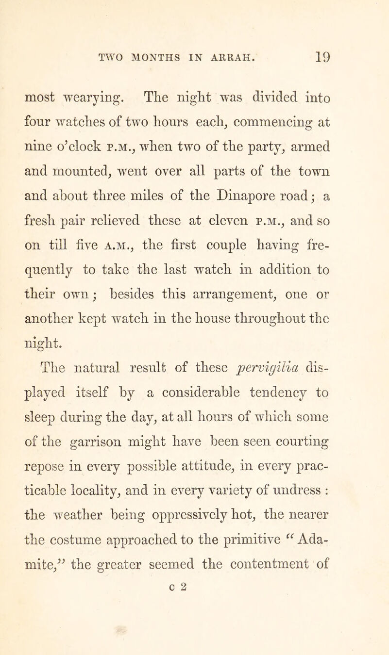 most wearying. The night was divided into four watches of two hours each_, commencing at nine o’clock p.m., when two of the party^ armed and mounted_, went over all parts of the town and about three miles of the Dinapore road; a fresh pair relieved these at eleven p.m.^ and so on till five a.m., the first couple having fre- quently to take the last watch in addition to their own; besides this arrangement^ one or another kept watch in the house throughout the night. The natural result of these pervigilia dis- played itself by a considerable tendency to sleep during the day^ at all hours of which some of the garrison might have been seen courting repose in every possible attitude^ in every prac- ticable locality^ and in every variety of undress ; the weather being oppressively hot^ the nearer the costume approached to the primitive Ada- mite/’ the greater seemed the contentment of