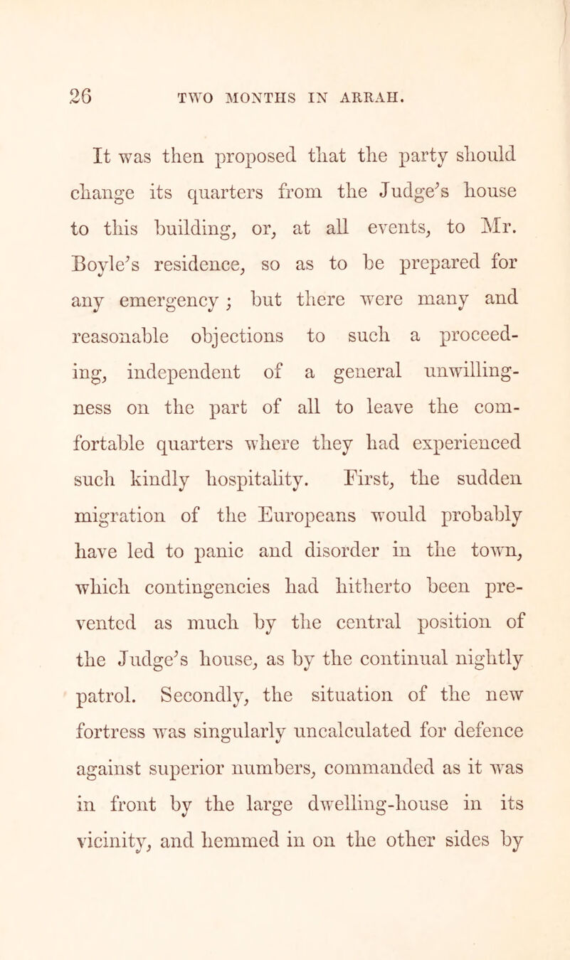 It was then proposed that the party should change its quarters from the Judge^s house to this building, or, at all events, to Mr. Boyle^s residence, so as to be prepared for any emergency; but there were many and reasonable objections to such a proceed- ing, independent of a general unwilling- ness on the part of all to leave the com- fortable quarters where they had experienced such kindly hospitality. First, the sudden migration of the Europeans would probably have led to panic and disorder in the town, which contingencies had hitherto been pre- vented as much by the central position of the Judge^s house, as by the continual nightly patrol. Secondly, the situation of the new fortress v^as singularly uncalculated for defence against superior numbers, commanded as it ’was in front by the large dwelling-house in its vicinity, and hemmed in on the other sides by