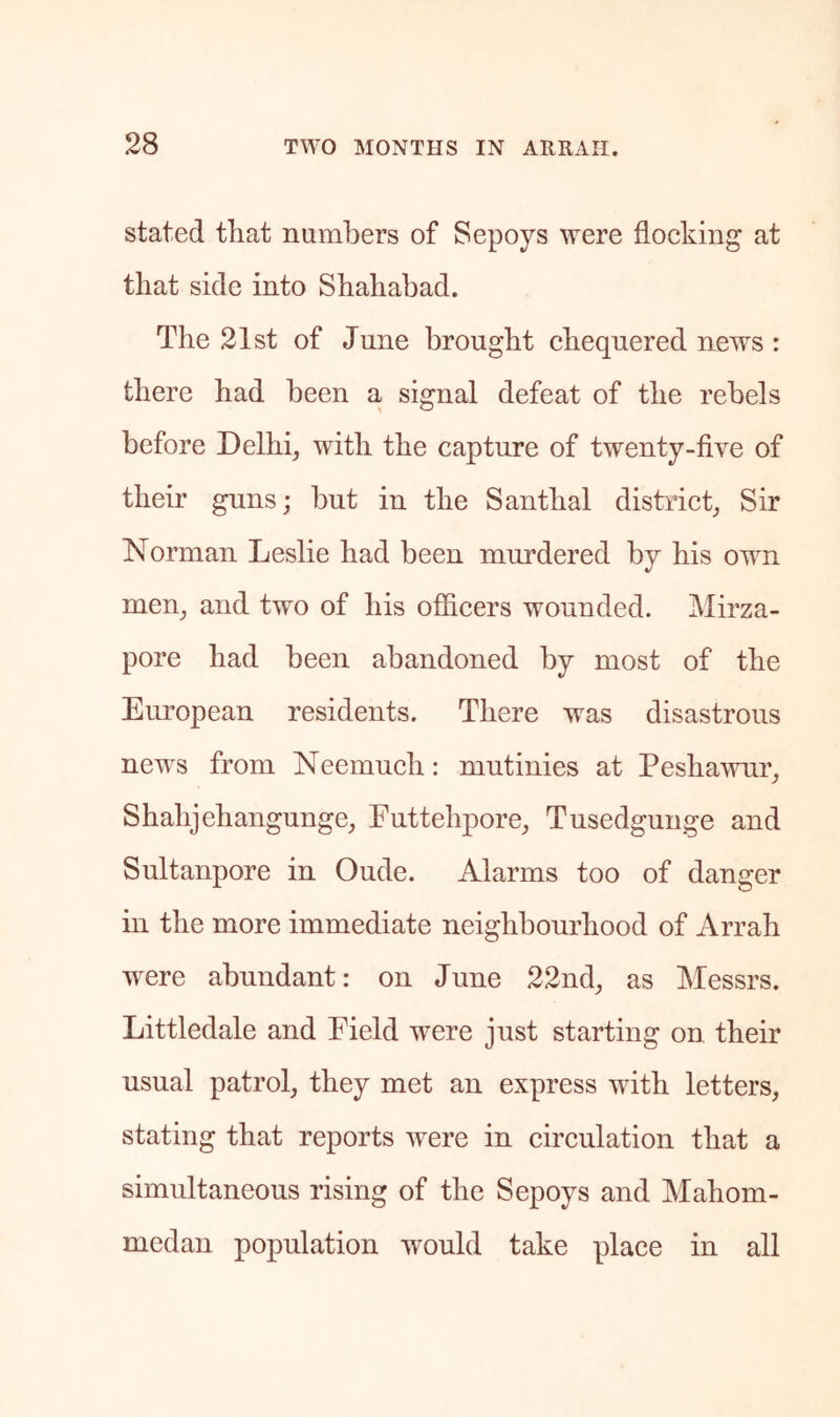 stated that numbers of Sepoys were flocking at that side into Sbahabad. Tbe 21st of June brought chequered news : there had been a signal defeat of the rebels before Delhi, with the capture of twenty-five of their guns; but in the Santhal distiict, Sir Norman Leslie had been murdered by his own men, and two of his officers wounded. Mirza- pore had been abandoned by most of the European residents. There was disastrous news from Neemuch: mutinies at Peshawur, Shahjehangunge, Futtehpore, Tusedgunge and Sultanpore in Oude. Alarms too of danger in the more immediate neighbourhood of Arrah were abundant: on June 22nd, as Messrs. Littledale and Field were just starting on their usual patrol, they met an express with letters, stating that reports were in circulation that a simultaneous rising of the Sepoys and Mahom- medan population would take place in all
