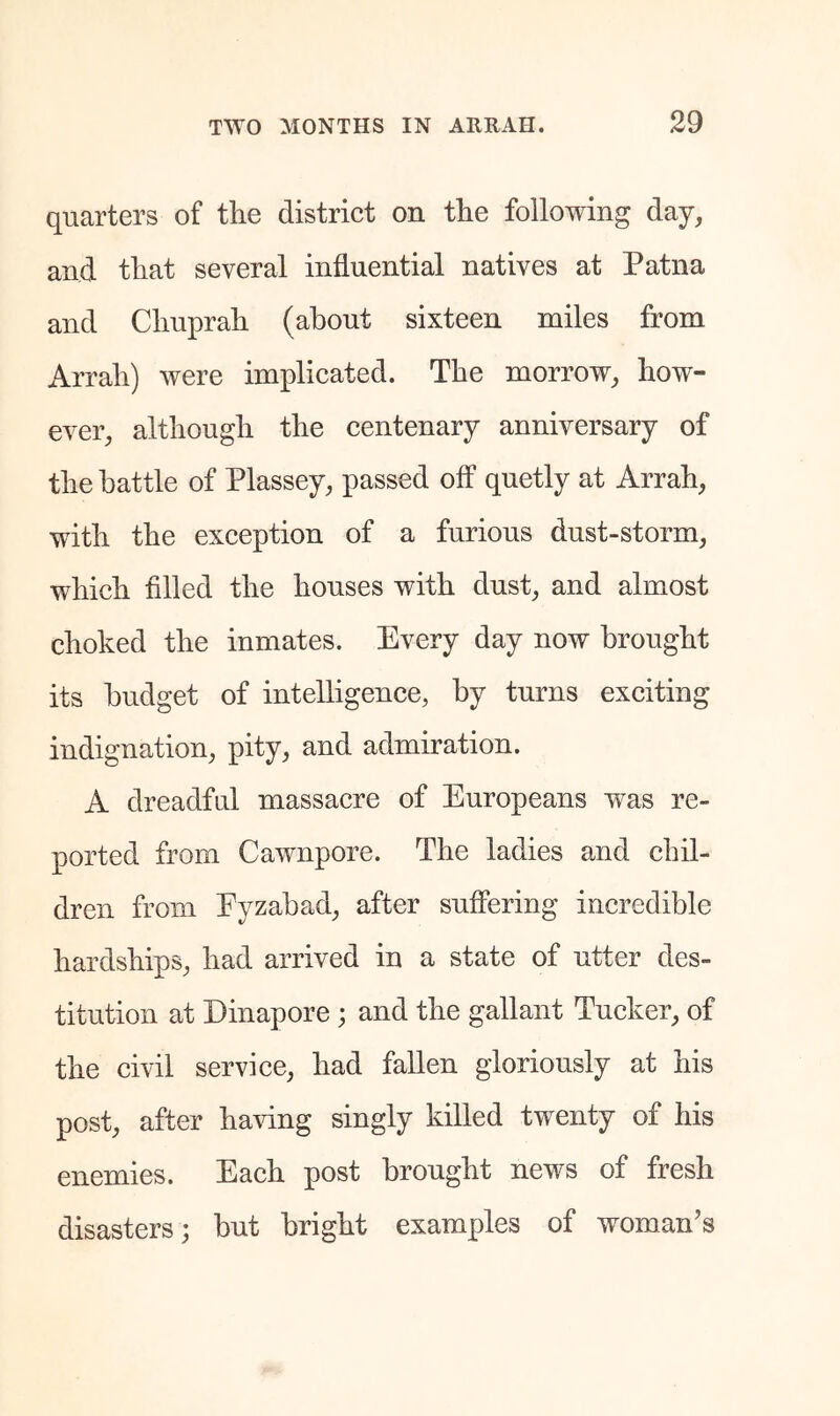 quarters of the district on the following day, and that several influential natives at Patna and Chuprah (about sixteen miles from Arrah) were implicated. The morrow, how- ever, although the centenary anniversary of the battle of Plassey, passed oif quetly at Arrah, with the exception of a furious dust-storm, which filled the houses with dust, and almost choked the inmates. Every day now brought its budget of intelligence, by turns exciting indignation, pity, and admiration. A dreadful massacre of Europeans wns re- ported from Cawnpore. The ladies and chil- dren from Eyzabad, after suffering incredible hardships, had arrived in a state of utter des- titution at Dinapore j and the gallant Tucker, of the civil service, had fallen gloriously at his post, after having singly killed twenty of his enemies. Each post brought news of fresh disasters; but bright examxfles of woman’s