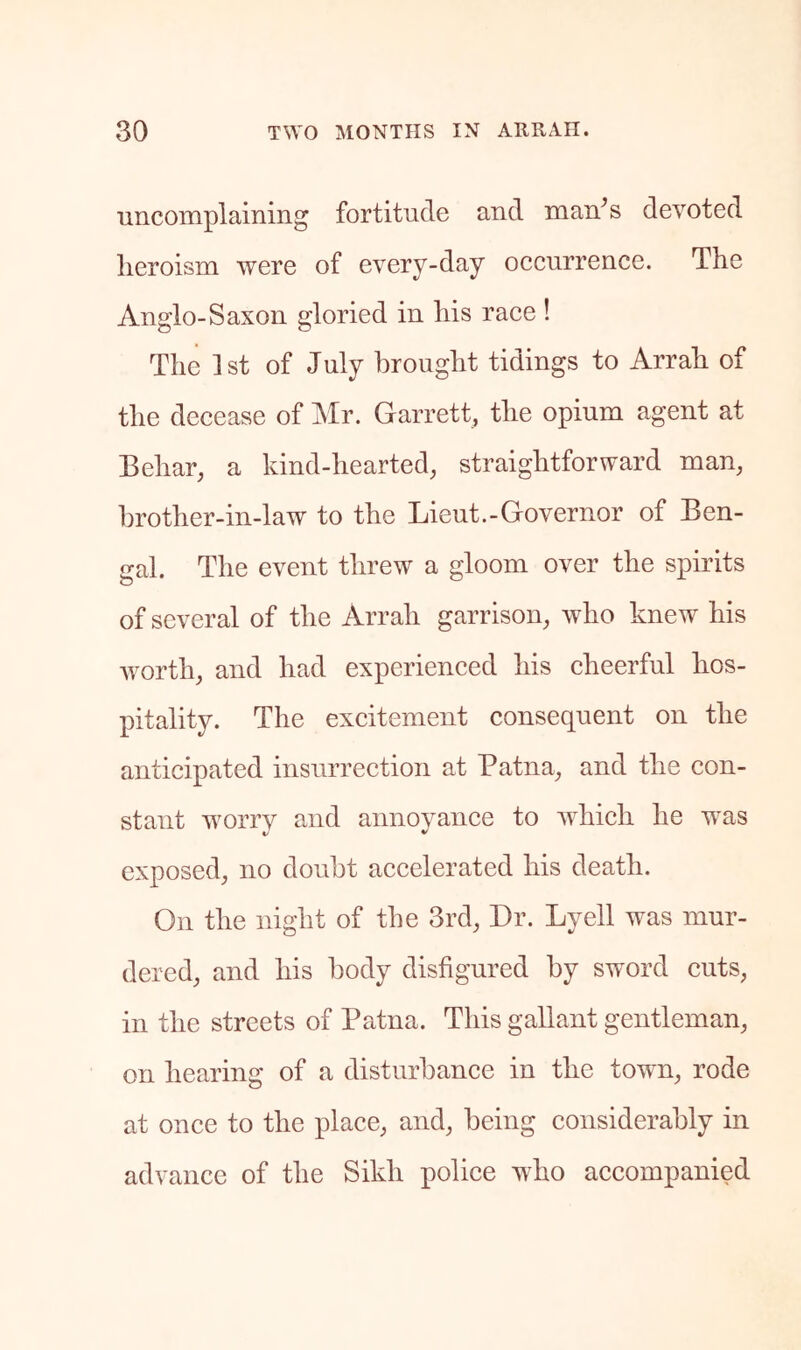 uncomplaining fortitude and man^s devoted heroism were of every-day occurrence. The Anglo-Saxon gloried in his race ! The 1st of July brought tidings to Arrah of the decease of ]\Ir. Garrett, the opium agent at Behar, a kind-hearted, straightforward man, l)rother-in-law to the Lieut.-Governor of Ben- gal. The event threw a gloom over the spirits of several of the Arrah garrison, who knew his Avorth, and had experienced his cheerful hos- pitality. The exeitement consequent on the anticipated insurrection at Patna, and the con- stant worry and annoyance to vdiich he was exposed, no doubt accelerated his death. On the night of the 3rd, Dr. Lyell was mur- dered, and his body disfigured by sword cuts, in the streets of Patna. This gallant gentleman, on hearing of a disturbance in the towm, rode at once to the place, and, being considerably in advance of the Sikh police who accompanied