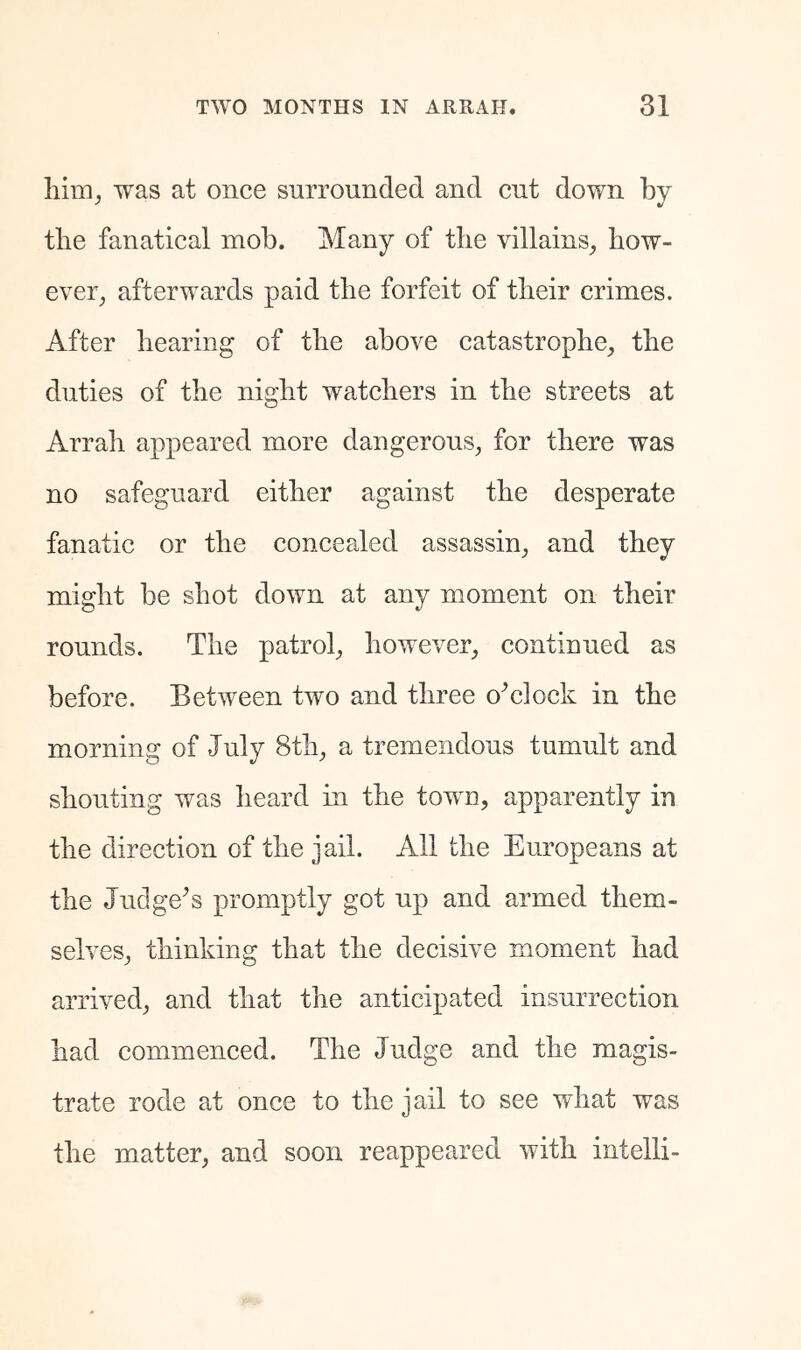 was at once surrounded and cut down by the fanatical mob. Many of tlie villains, how- ever, afterwards paid the forfeit of tbeir crimes. After bearing of tlie above catastrophe, the duties of the night watchers in the streets at Arrah appeared more dangerous, for there was no safeguard either against the desperate fanatic or the concealed assassin, and they might be shot down at any moment on their rounds. The patrol, however, continued as before. Between two and three o^clock in the morning of July 8th, a tremendous tumult and shouting was heard in the tow^u, apparently in the direction of the jail. All the Europeans at the Judge^s promptly got up and armed them- selves, thinking that the decisive moment had arrived, and that the anticipated insurrection had commenced. The Judge and the magis- trate rode at once to the jail to see what was the matter, and soon reappeared with intelli-