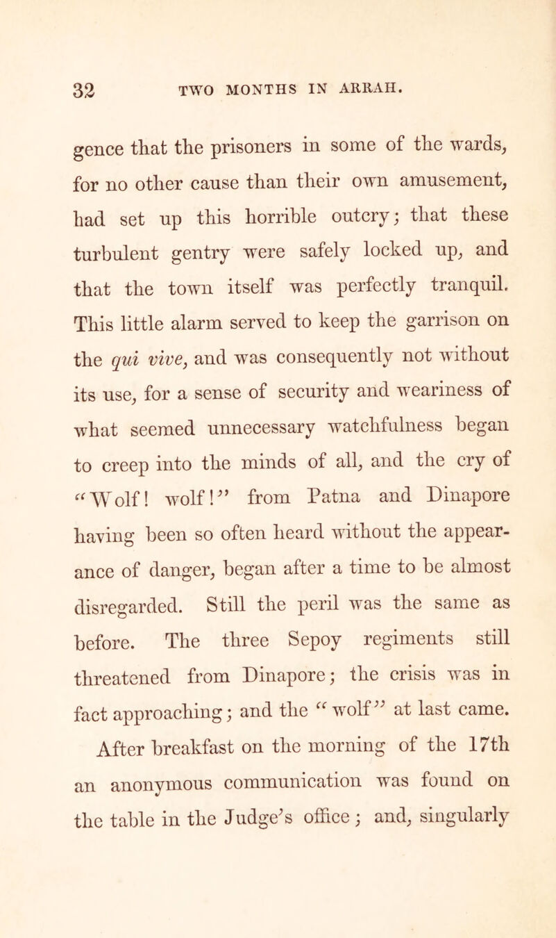 gence that the prisoners in some of the wards_, for no other cause than their own amusement, had set up this horrible outcry; that these turbulent gentry were safely locked up, and that the town itself was perfectly tranquil. This little alarm served to keep the garrison on the qui vive, and was consequently not without its use, for a sense of security and weariness of what seemed unnecessary watchfulness began to creep into the minds of all, and the cry of ‘^'Wolf! wolfk’ from Patna and Dinapore having been so often heard without the appear- ance of danger, began after a time to be almost disregarded. Still the peril was the same as before. The three Sepoy regiments still threatened from Dinapore; the crisis was in fact approaching; and the wolD' at last came. After breakfast on the morning of the 17th an anonymous communication was found on the table in the Judge's office ; and, singularly