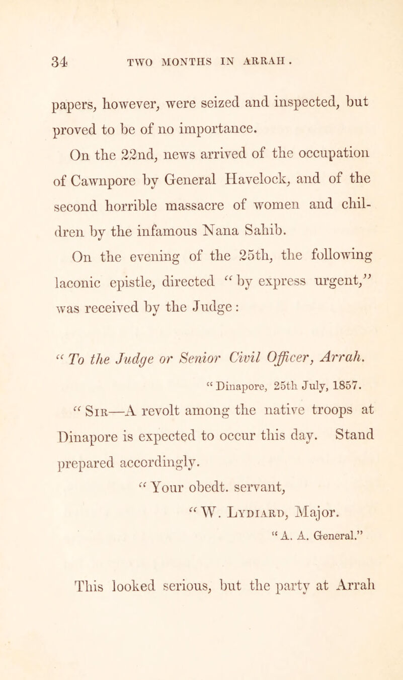 papers^ however, were seized and inspected, but proved to be of no importance. (3n the 22nd, news arrived of the occupation of Cawnpore by General Havelock, and of the second horrible massacre of women and chil- dren by the infamous Nana Sahib. On the evening of the 25th, the following laconic epistle, directed '' by express urgent,'' was received by the Judge : '' To the Judge or Senior Civil Officer, Arrah. “ Dinapore, 25tli July, 1857. Sir—A revolt among the native troops at Dinapore is expected to occur this day. Stand ])repared accordingly. Your obedt. servant, ‘‘W. Lydiard, Major. “ A. A. G-eneral.” This looked serious, but the party at Arrah