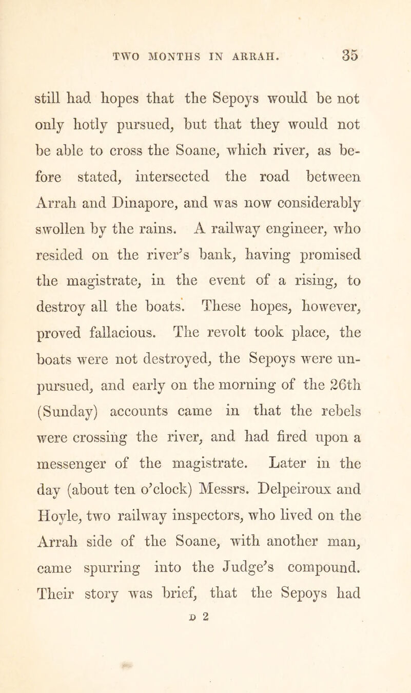 still had hopes that the Sepoys would be not only hotly pursued, hut that they would not be able to cross the Soane, which river, as be- fore stated, intersected the road between Arrah and Dinapore, and was now considerably swollen by the rains. A railway engineer, who resided on the river^s bank, having promised the magistrate, in the event of a rising, to destroy all the boats. These hopes, however, proved fallacious. The revolt took place, the boats were not destroyed, the Sepoys were un- pursued, and early on the morning of the 26th (Sunday) accounts came in that the rebels were crossing the river, and had fired upon a messenger of the magistrate. Later in the day (about ten o^clock) Messrs. Delpeiroux and Hoyle, two railway inspectors, who lived on the Arrah side of the Soane, with another man, came spurring into the Judge^s compound. Their story was brief, that the Sepoys had