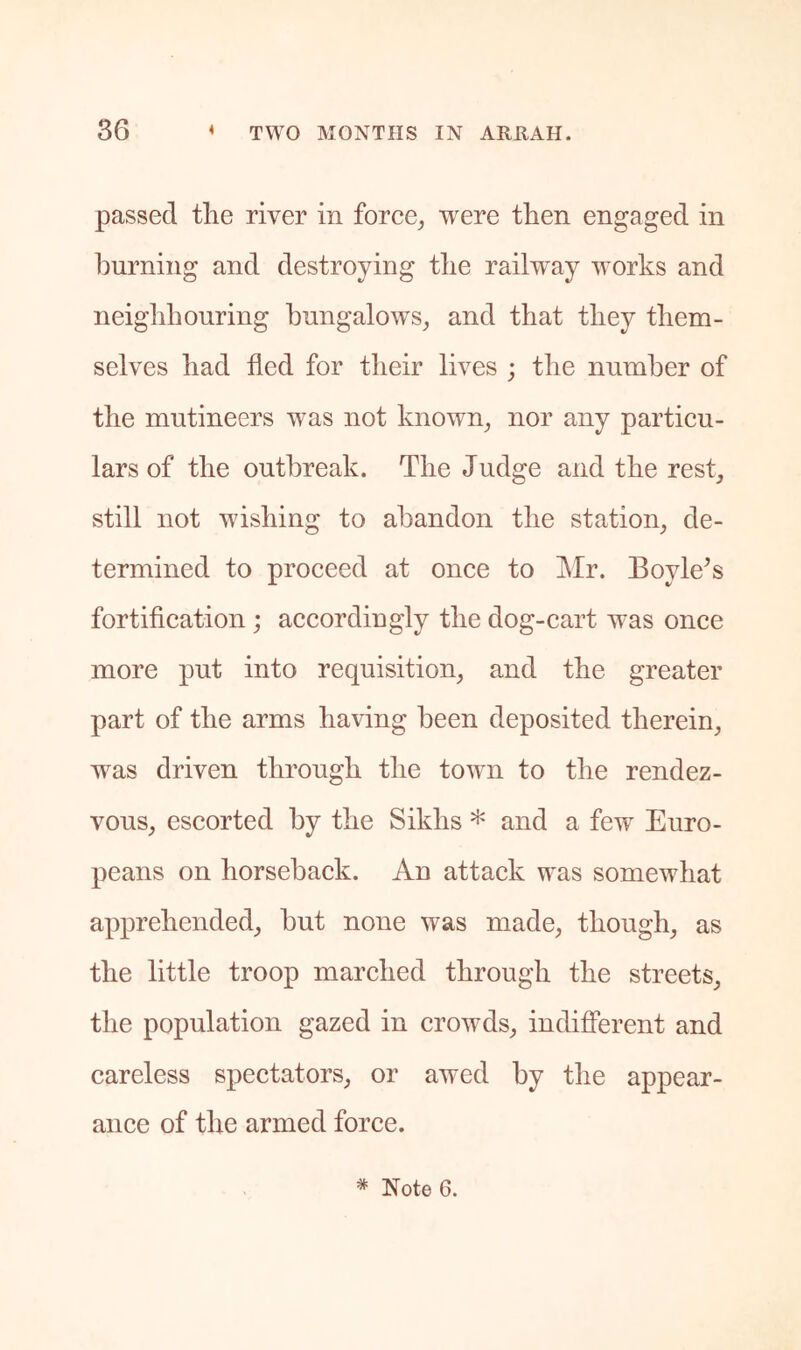 passed tlie river in force^ were then engaged in burning and destroying the railway works and neighbouring bungalows^ and that they them- selves had fled for their lives ; the number of the mutineers was not known^ nor any particu- lars of the outbreak. The Judge and the rest^ still not wishing to abandon the station, de- termined to proceed at once to kir. Boyle^s fortification; accordingly the dog-cart was once more put into requisition, and the greater part of the arms having been deposited therein, was driven through the town to the rendez- vous, escorted by the Sikhs * and a few Euro- peans on horseback. An attack was somewhat apprehended, hut none was made, though, as the little troop marched through the streets, the population gazed in crowds, indifferent and careless spectators, or awed by the appear- ance of the armed force. * Note 6.