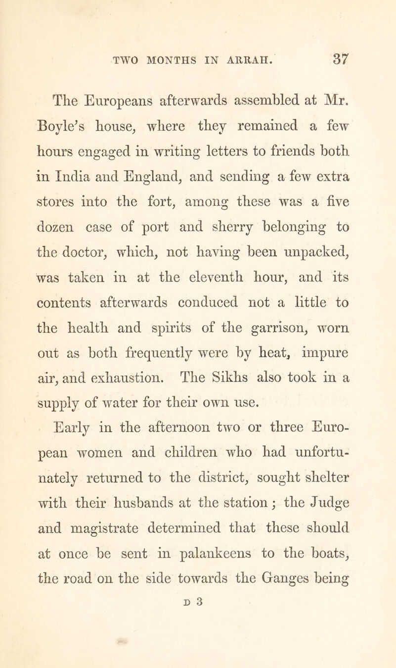 The Europeans afterwards assembled at Mr. Boyle^s house^ where they remained a few hours engaged in writing letters to friends both in India and England^ and sending a few extra stores into the fort, among these was a five dozen case of port and sherry belonging to the doctor, which, not having been unpacked, was taken in at the eleventh hour, and its contents afterwards conduced not a little to the health and spirits of the garrison, worn out as both frequently were by heat, impure air, and exhaustion. The Sikhs also took in a supply of water for their own use. Early in the afternoon two or three Euro- pean women and children who had unfortu- nately returned to the district, sought shelter with their husbands at the station; the Judge and magistrate determined that these should at once be sent in palankeens to the boats, the road on the side towards the Ganges being