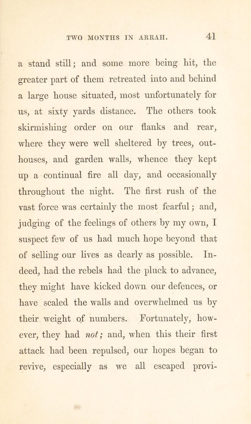 a stand still; and some more being Mt^ tbe greater part of them retreated into and behind a large bonse situated^ most unfortunately for us^ at sixty yards distance. The others took skirmishing order on our flanks and rear^ where they were well sheltered by trees^ out- houses, and garden walls, whence they kept up a continual Are all day, and occasionally throughout the night. The first rush of the vast force was certainly the most fearful; and, judging of the feelings of others by my own, I suspect few of us had much hope beyond that of selling our lives as dearly as possible. In- deed, had the rebels had the pluck to advance, they might have kicked down our defences, or have scaled the walls and overwhelmed us by their weight of numbers. Fortunately, how- ever, they had not; and, when tliis their first attack had been repulsed, our hopes began to revive, especially as we all escaped provi-