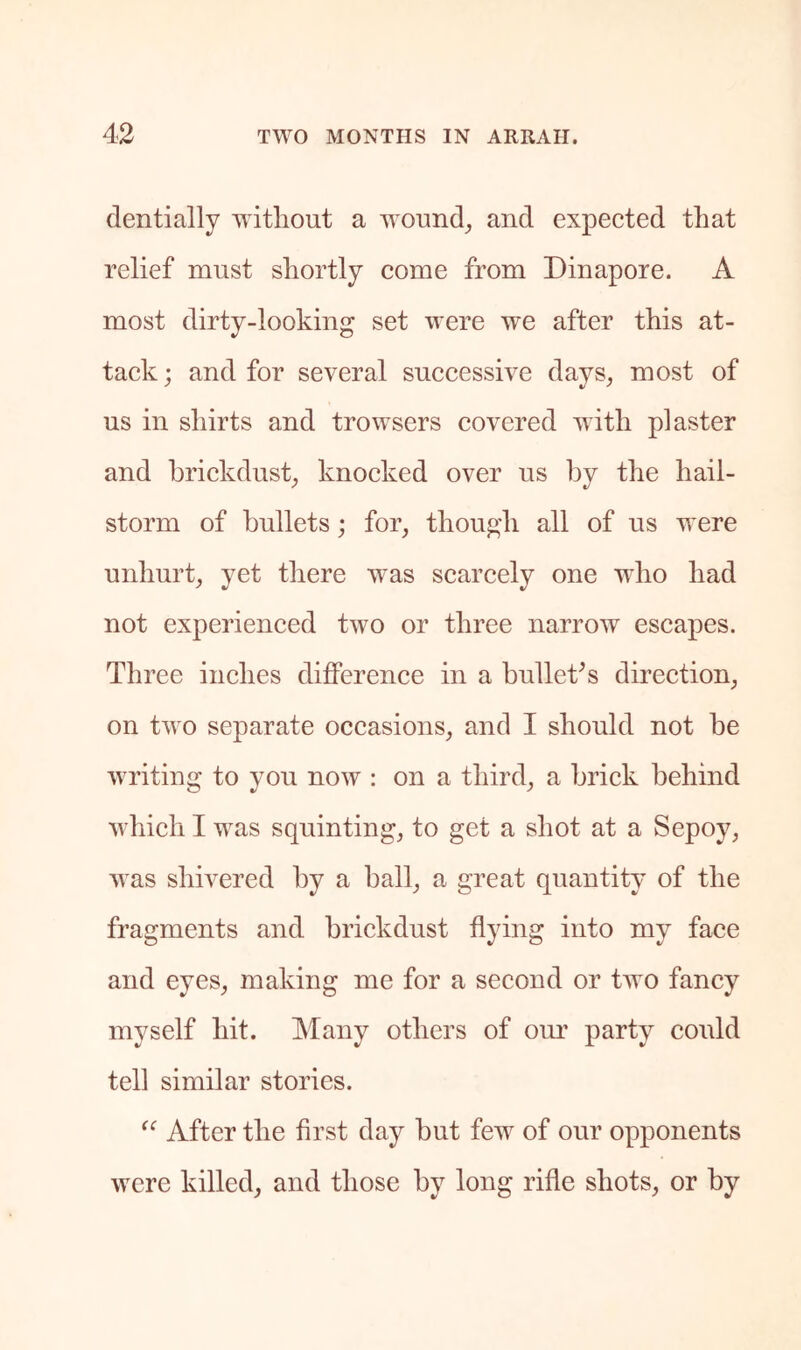 dentially Tvitliout a woHnd_, and expected that relief must shortly come from Dinapore. A most dirty-looking set were we after this at- tack ; and for several successive days, most of us in shirts and trowsers covered with plaster and hrickdust, knocked over us by the hail- storm of bullets; for, thou^’h all of us were unhurt, yet there was scarcely one who had not experienced two or three narrow escapes. Three inches dilference in a bullet^s direction, on two separate occasions, and I should not be writing to you now : on a third, a brick behind which I was squinting, to get a shot at a Sepoy, M'as shivered by a ball, a great quantity of the fragments and brickdust flying into my face and eyes, making me for a second or two fancy myself hit. Many others of om’ party could tell similar stories. After the first day but few of our opponents were killed, and those by long rifle shots, or by