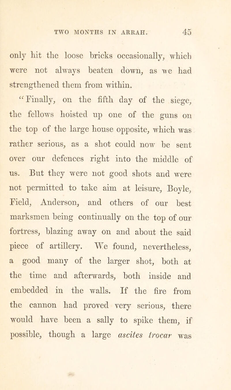 only hit the loose bricks occasionally, which were not always beaten down, as we had strengthened them from within. Finally, on the fifth day of the siege, the fellows hoisted np one of the guns on the top of the large house opposite, which was rather serious, as a shot could now be sent over our defences right into the middle of us. But they were not good shots and were not permitted to take aim at leisure, Boyle, Field, Anderson, and others of our best marksmen being continually on the top of our fortress, blazing away on and about the said piece of artillery. We found, nevertheless, a good many of the larger shot, both at the time and afterwards, both inside and embedded in the walls. If the fire from the cannon had proved very serious, there would have been a sally to spike them, if possible, though a large ascites trocar was